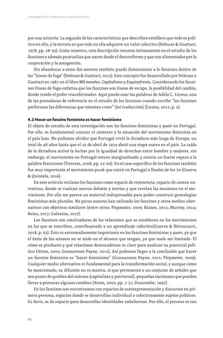 80
I. MOVIMENTOS FEMINISTAS E ANTIFASCISTAS
por una minoría. La segunda de las características que describen establece que todo es polí-
tico en ella, y la tercera es que todo en ella adquiere un valor colectivo (Deleuze  Guattari,
1978, pp. 28-30). Como muestro, esta descripción resuena íntimamente en el estudio de los
fanzines y además puntualiza que nacen desde el desconformo y que son alimentados por la
cooperación y la autogestión.
Sin abandonar a estos dos autores también puedo dimensionar a lo fanzines dentro de
las “líneas de fuga” (Deleuze  Guattari, 2015). Este concepto fue desarrollado por Deleuze y
Guattari en 1987 en el libro Mil mesetas. Capitalismo y Esquizofrenia. Considerando los fanzi-
nes líneas de fuga enfatiza que los fanzines son líneas de escape, la posibilidad del cambio,
donde reside el poder transformador. Aquí puedo usar las palabras de Adela C. Licona, una
de las pensadoras de referencia en el estudio de los fanzines cuando escribe “los fanzines
performan las diferencias que intentan crear” (mi traducción) (Licona, 2012, p. 2).
4.2 Hacer un fanzine feminista es hacer feminismo
El objeto de estudio de esta investigación son los fanzines feministas y queer en Portugal.
Por ello, es fundamental conocer el contexto y la situación del movimiento feminista en
el país luso. No podemos olvidar que Portugal vivió la dictadura más larga de Europa, un
total de 48 años hasta que el 25 de abril de 1974 abrió una etapa nueva en el país. La caída
de la dictadura activó la luchas por la igualdad de derechos entre hombre y mujeres, sin
embargo, el movimiento en Portugal estuvo marginalizado y existía un fuerte reparo a la
palabra feminismo (Tavares, 2008, pp. 52-60). En el caso específico de los fanzines también
fue muy importante el movimiento punk que entró en Portugal a finales de los 70 (Guerra
 Quintela, 2016).
En este artículo reclamo los fanzines como espacio de resistencia, espacio de contra-na-
rrativas, donde se vuelcan nuevos debates y teorías y que revelan las tensiones en el mo-
vimiento. Por ello me parece un material indispensable para poder construir genealogías
feministas más plurales. No pocas autoras han utilizado los fanzines y otros medios alter-
nativos con objetivos similares (entre otras: Piepmeier, 2009; Baines, 2012; Murray, 2014;
Beins, 2017; Galaxina, 2017).
Los fanzines son catalizadores de las relaciones que se establecen en los movimientos
en los que se inscriben, contribuyendo a un aprendizaje colectivo(Guerra  Bittencourt,
2018, p. 63). Esto es extremadamente importante en los fanzines feministas y queer, ya que
el éxito de los mismos no se mide en el alcance que tengan, ya que suele ser limitado. El
cómo se producen y qué relaciones desencadenan es clave para analizar su potencial polí-
tico (Atton, 2002; Gunnarsson Payne, 2012). Así podemos llegar a la conclusión que hacer
un fanzine feminista es “hacer feminismo” (Gunnarsson Payne, 2012; Piepmeier, 2009).
Cualquier medio alternativo es fundamental para la transformación social, y aunque como
he mencionado, su difusión no es masiva, sí que pertenecen a un conjunto de señales que
son punto de quiebra del sistema (capitalista y patriarcal), pequeñas incisiones que pueden
llevar a provocar algunos cambios (Atton, 2002, pp. 7-31; Duncombe, 1997).
En los fanzines nos encontramos con espacios de autorepresentación y discursos en pri-
mera persona, espacios donde se desarrollan individual o colectivamente sujetos políticos.
Es decir, se da espacio para desarrollar identidades subalternas. Por ello, el proceso es tan
 