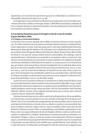 81
4. FANZINES FEMINISTAS Y LÉSBICOS COMO ESPACIOS DE RESISTENCIA
importante, se re-articulan las experiencias que por su cotidianidad, no cuestionan el or-
den simbólico (Gunnarsson Payne, 2012, p. 68).
En la siguiente sección analizaré tres fanzines que revelan cómo se ha articulado el mo-
vimiento feminista y lésbico en Portugal: Organa y !MULIBU! de principios y mediados de
los 90 y después daremos un salto hasta la década 10 de este milenio para ver la evolución de
este material en los últimos tiempos.
4.3 Los fanzines feministas y queer en Portugal a través de 3 casos de estudios:
Organa, MULIBU! y YMIG.
4.3.1 Organa y el movimiento lesbiano
Los fanzines, tal y como he señalado antes reflejan el contexto cultural en el que se produ-
cen. Por ello la existencia de la dictadura en Portugal ralentizó mucho la entrada del femi-
nismo organizado en el país. El primer grupo que se creó como explícitamente feminista,
Movimento de Libertação das Mulheres, fue el formado tras la absolución de las tres escrito-
ras de Novas Cartas Portuguesas (María Isabel Barreno, María Teresa Horta y María Velho
da Costa) el 7 de mayo de 1974 por delitos contra la moral pública. Sin embargo, como he
mencionado antes, el feminismo no se extendió en esos primeros años en el país luso. Esta
demora en la instalación de este movimiento en el país también se vio reflejada en las publi-
caciones que abordaban la liberación de las mujeres. Lo mismo ocurrió con el movimiento
gay, que aunque vivió unos primeros años de resurgimiento tras la caída de la democracia,
pronto se convirtió en completo silencio hasta que acabaron los 80 (Cascais, 2020, p. 2; San-
tos, 2002, p. 597). En el caso de las lesbianas, la situación era aún más crítica, ya que nin-
guno de los movimientos las consideraban sujetos de sus reivindicaciones. Del feminismo
se reconoce que había una desconexión entre práctica y teoría, llegando a confirmar su eli-
tismo (Amaral  Moita, 2004, p. 100; Brandão, 2009a).
A pesar de esto, las primeras lesbianas en movilizarse ya había estado de forma activa
en otras redes feministas, tanto nacionales como internacionales (Brandão, 2009a, 2009b).
Cuando por fin comienzan a organizarse se considera que la invisibilidad es uno de los prin-
cipales problemas contra los que tienen que lidiar. Por ello, herramientas como fanzines,
boletines, folletos, revistas, fueron algunos primeros pasos que se dieron para construir
una base cultural, referencial e ideológica.
El primer fanzine al que me voy a referir nació con la década de los 90. No se autodefinie-
ron como fanzine, ya que la palabra no era muy conocida en Portugal fuera de algunos am-
bientes. Pero al ser una publicación autogestionada, de coste muy bajo y que se nutría de la
participación de las lectoras, teniendo entre sus objetivos conectar a una comunidad, hace
que la considere un fanzine. Organa nació en 1990 en Amadora, Lisboa, de la mano de Ana
Pinheiro y Filomena Loureiro. Ellas se autonombraban como boletín o publicación y se de-
finían como “um espaço informativo (é não só) dirigido a lésbicas e todas as mulheres inte-
ressadas no lesbianismo” y añadían “Respeitamos o anonimato de todas as assinantes e co-
laboradoras” (Organa, 1990a, p. 2). Este era un factor muy importante. Ofrecían un espacio
seguro, característica a la que aspiran todos los fanzines, para poder expresar sus opiniones
e inquietudes con total libertad, pero también para autoidentificarse como lesbianas. Tal
y como declararon “O lesbianismo em Portugal tem sido tão invisível que ninguém tomou
 