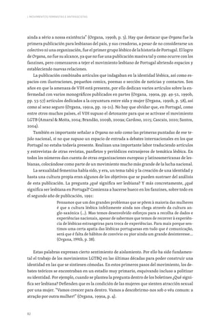 82
I. MOVIMENTOS FEMINISTAS E ANTIFASCISTAS
ainda a sério a nossa existência” (Organa, 1990b, p. 3). Hay que destacar que Organa fue la
primera publicación para lesbianas del país, y sus creadoras, a pesar de no considerarse un
colectivo ni una organización, fue el primer grupo lésbico de la historia de Portugal. El logro
de Organa, no fue su alcance, ya que no fue una publicación masiva tal y como ocurre con los
fanzines, pero comenzaron a tejer el movimiento lesbiano de Portugal abriendo espacios y
estableciendo nuevas relaciones.
La publicación combinaba artículos que indagaban en la identidad lésbica, así como es-
pacios con ilustraciones, pequeños comics, poemas o sección de noticias y contactos. Son
años en que la amenaza de VIH está presente, por ello dedican varios artículos sobre la en-
fermedad con varios monográficos publicados en partes (Organa, 1990a, pp. 49-52, 1990b,
pp. 53-57) artículos dedicados a la coyuntura entre sida y mujer (Organa, 1990b, p. 58), así
como al sexo seguro (Organa, 1991a, pp. 19-21). No hay que olvidar que, en Portugal, como
entre otros muchos países, el VIH supuso el detonante para que se activase el movimiento
LGTB (Amaral  Moita, 2004; Brandão, 2009b, 2009a; Cardoso, 2015; Cascais, 2020; Santos,
2004).
También es importante señalar a Organa no solo como las primeras puntadas de ese te-
jido nacional, si no que supuso un espacio de entrada a debates internacionales en los que
Portugal no estaba todavía presente. Realizan una importante labor traduciendo artículos
y entrevistas de otras revistas, panfletos y periódicos extranjeros de temática lésbica. En
todos los números dan cuenta de otras organizaciones europeas y latinoamericanas de les-
bianas, colocándose como parte de un movimiento mucho más grande de la lucha nacional.
La sexualidad femenina había sido, y era, un tema tabú y la creación de una identidad y
hasta una cultura propia eran algunos de los objetivos que se pueden sustraer del análisis
de esta publicación. La pregunta ¿qué significa ser lesbiana? Y más concretamente, ¿qué
significa ser lesbiana en Portugal? Comienza a hacerse hueco en los fanzines, sobre todo en
el segundo año de publicación, 1991:
Pensamos que um dos grandes problemas que se põem à maioria das mulheres
é que a cultura lésbica infelizmente ainda nos chega através da cultura an-
glo-saxónica (…). Mas temos desenvolvido esforços para a recolha de dados e
experiências nacionais, apesar de sabermos que temos de recorrer à experiên-
cia de lésbicas estrangeiras para troca de experiências. Para mais porque sen-
timos uma certa apatia das lésbicas portuguesas em tudo que é comunicação,
será que é falta de hábitos de convívio ou pior ainda um grande desinteresse…
(Organa, 1991b, p. 38).
Estas palabras expresan cierto sentimiento de aislamiento. Por ello ha sido fundamen-
tal el trabajo de los movimientos LGTBQ en las últimas décadas para poder construir una
identidad en las que se sintiesen cómodas. En estos primeros pasos del movimiento, los de-
bates teóricos se encontraban en un estadio muy primario, esquivando incluso a politizar
su identidad. Por ejemplo, cuando se plantea la pregunta dentro de los boletines ¿Qué signi-
fica ser lesbiana? Defienden que es la condición de las mujeres que sienten atracción sexual
por una mujer. “Vamos crescer para dentro. Vamos a descobrirmo-nos sob o véu comum: a
atração por outra mulher!” (Organa, 1990a, p. 4).
 