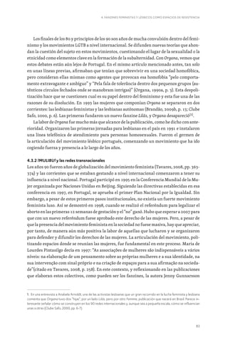 83
4. FANZINES FEMINISTAS Y LÉSBICOS COMO ESPACIOS DE RESISTENCIA
Los finales de los 80 y principios de los 90 son años de mucha convulsión dentro del femi-
nismo y los movimientos LGTB a nivel internacional. Se difunden nuevas teorías que ahon-
dan la cuestión del sujeto en estos movimientos, cuestionando el lugar de la sexualidad o la
etnicidad como elementos clave en la formación de la subalternidad. Con Organa, vemos que
estos debates están aún lejos de Portugal. En el mismo artículo mencionado antes, tan solo
en unas líneas previas, afirmaban que tenían que sobrevivir en una sociedad homofóbica,
pero consideran ellas mismas como agentes que provocan esa homofobia “pelo comporta-
mento extravagante e ambíguo” y “Pela fala de tolerância dentro dos pequenos grupos (au-
tênticos círculos fechados onde se manobram intrigas)” (Organa, 1990a, p. 3). Esta despoli-
tización hace que se cuestionen cual es su papel dentro del feminismo y esta fue una de las
razones de su disolución. En 1993 las mujeres que componían Organa se separaron en dos
corrientes: las lesbianas feministas y las lesbianas autónomas (Brandão, 2009b, p. 13; Clube
Safo, 2000, p. 6). Las primeras fundaron un nuevo fanzine Lilás, y Organa desapareció[1]
.
La labor de Organa fue mucho más que alcance de la publicación, como he dicho con ante-
rioridad. Organizaron las primeras jornadas para lesbianas en el país en 1991 e instalaron
una línea telefónica de atendimiento para personas homosexuales. Fueron el germen de
la articulación del movimiento lésbico portugués, comenzando un movimiento que ha ido
cogiendo fuerza y presencia a lo largo de los años.
4.3.2 !MULIBU! y las redes transnacionales
Los años 90 fueron años de globalización del movimiento feminista (Tavares, 2008, pp. 363-
374) y las corrientes que se estaban gestando a nivel internacional comenzaron a tener su
influencia a nivel nacional. Portugal participó en 1995 en la Conferencia Mundial de la Mu-
jer organizada por Naciones Unidas en Beijing. Siguiendo las directivas establecidas en esa
conferencia en 1997, en Portugal, se aprueba el primer Plan Nacional por la Igualdad. Sin
embargo, a pesar de estos primeros pasos institucionales, no existía un fuerte movimiento
feminista luso. Así se demostró en 1998, cuando se realizó el referéndum para legalizar el
aborto en las primeras 12 semanas de gestación y el “no” ganó. Hubo que esperar a 2007 para
que con un nuevo referéndum fuese aprobado este derecho de las mujeres. Pero, a pesar de
que la presencia del movimiento feminista en la sociedad no fuese masiva, hay que apreciar,
por tanto, de manera aún más positiva la labor de aquellas que lucharon y se organizaron
para defender y difundir los derechos de las mujeres. La articulación del movimiento, poli-
tizando espacios donde se reunían las mujeres, fue fundamental en este proceso. Maria de
Lourdes Pintasilgo decía en 1997: “As associações de mulheres são indispensáveis a vários
níveis: na elaboração de um pensamento sobre as próprias mulheres e a sua identidade, na
sua intervenção com sinal próprio e na criação de espaços para a sua afirmação na socieda-
de”(citado en Tavares, 2008, p. 258). En este contexto, y reflexionando en las publicaciones
que elaboran estos colectivos, como pueden ser los fanzines, la autora Jenny Gunnarsson
1. En una entrevista a Anabela Arnoldt, una de las activistas lesbianas que un gran recorrido en la lucha feminista y lesbiana
comenta que Organa tuvo dos “hijas”, por un lado Lilás, pero por otro Femme, publicación que nacerá en Brasil. Parece in-
teresante señalar cómo se construyen en los 90 redes internacionales y, aunque sea a pequeña escala, cómo se influencian
unas a otras (Clube Safo, 2000, pp. 6-7).
 