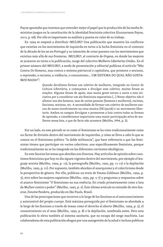 84
I. MOVIMENTOS FEMINISTAS E ANTIFASCISTAS
Payne apuntaba que tenemos que entender mejor el papel que la producción de las media fe-
ministas juegan en la constitución de la identidad feminista colectiva (Gunnarsson Payne,
2012, p. 68). Por ello es importante su análisis y puesta en valor de su trabajo.
En 1994 se empezó a distribuir !MULIBU! Una publicación que muestra los conflictos
que existían en los movimientos de izquierda en torno a la lucha feminista en el contexto
de la década de los 90 en Portugal y su intención de crear puentes con los movimientos que
existían más allá de sus fronteras. !MULIBU!, al contrario de Organa, en donde las mujeres
se juntaron en torno a la publicación, surge del colectivo Mulheres Libertarias Unidas. En el
primer número del !MULIBU!, a modo de presentación y editorial publican el artículo “Não
Contra Os Homens, mas contra o sistema patriarcal e capitalista, que promove o sexismo,
a repressão, o racismo, a violência, o consumismo… UM SISTEMA DO QUAL NÃO GOSTA-
MOS NADA!!”:
Quando decidimos formar um coletivo de mulheres, integrado no Centro de
Cultura Libertária, e começamos a divulgar esse coletivo, muitas foram as
reações. Alguma foram de apoio, mas muita gente torceu o nariz a esta ini-
ciativa por a considerar um ato feminista separatista (…) Nosso objetivo não é
afastar-nos dos homens, mas de certas pessoas (homens e mulheres), racistas,
fascistas, sexistas, etc. A necessidade de formar um coletivo de mulheres nas-
ceu do nosso envolvimento na cena musica (HC/punk) e no movimento liber-
tario. Ambos os campos divulgam e promovem a luta contra todas as formas
de opressão, e consideramos importante uma maior participação ativa de mu-
lheres nessa luta, o que de facto não acontece (Mulibu, 1994, p. 2).
Por un lado, en este párrafo se ve como el feminismo se ha visto tradicionalmente como
un factor de división dentro del movimiento de izquierdas, y cómo se lleva a cabo lo que se
conoce en el feminismo político “la doble militancia”, que hace referencia a que las femi-
nistas tienen que participar en varios colectivos, uno específicamente feminista, porque
tradicionalmente no se ha integrado en las diferentes corrientes ideológicas.
En este fanzine los temas que abordan son diversos. Hay artículos de opinión sobre cues-
tiones feministas que hoy en día siguen vigentes dentro del movimiento, por ejemplo el len-
guaje sexista (Mulibu, 1994, p. 13), la pornografía (Mulibu, 1995, pp. 11-12) o la depilación
(Mulibu, 1995, p. 21). Por supuesto, también abordan el anarquismo y el colectivismo desde
la perspectiva de género. Por ello, publican un texto de Emma Goldman (Mulibu, 1994, p.
3), otro sobre las mujeres zapatistas (Mulibu, 1995, pp. 5-7) y preguntas y respuestas sobre
el anarco-feminismo “O feminismo na sua essência, foi criado primeiramente como a luta
da Mulher contra o poder” (Mulibu, 1995, p. 2). Este último artículo es extraído de otro fan-
zine, Fanzine Pandora, producido en São Paulo, Brasil.
Una de las preocupaciones que recorren a lo largo de los fanzines es el autoconocimiento
y autocontrol del propio cuerpo. Está máxima perseguida por el feminismo es abordada a
lo largo de los fanzines a través de temas como el derecho al aborto (Mulibu, 1994, p. 3), el
consentimiento en el sexo (Mulibu, 1995, p. 8) o la depilación, nombrada antes. Pero esta
publicación lo eleva también al sistema sanitario, que no escapa del sesgo machista. Las
colaboradoras de esta publicación abogan por una autogestión de la salud e incluso publican
 