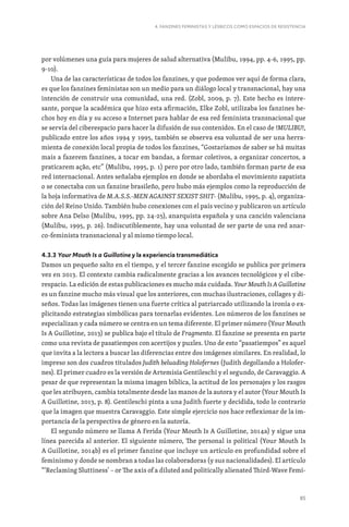 85
4. FANZINES FEMINISTAS Y LÉSBICOS COMO ESPACIOS DE RESISTENCIA
por volúmenes una guía para mujeres de salud alternativa (Mulibu, 1994, pp. 4-6, 1995, pp.
9-10).
Una de las características de todos los fanzines, y que podemos ver aquí de forma clara,
es que los fanzines feministas son un medio para un diálogo local y transnacional, hay una
intención de construir una comunidad, una red. (Zobl, 2009, p. 7). Este hecho es intere-
sante, porque la académica que hizo esta afirmación, Elke Zobl, utilizaba los fanzines he-
chos hoy en día y su acceso a Internet para hablar de esa red feminista transnacional que
se servía del ciberespacio para hacer la difusión de sus contenidos. En el caso de !MULIBU!,
publicado entre los años 1994 y 1995, también se observa esa voluntad de ser una herra-
mienta de conexión local propia de todos los fanzines, “Gostaríamos de saber se há muitas
mais a fazerem fanzines, a tocar em bandas, a formar coletivos, a organizar concertos, a
praticarem ação, etc” (Mulibu, 1995, p. 1) pero por otro lado, también forman parte de esa
red internacional. Antes señalaba ejemplos en donde se abordaba el movimiento zapatista
o se conectaba con un fanzine brasileño, pero hubo más ejemplos como la reproducción de
la hoja informativa de M.A.S.S.-MEN AGAINST SEXIST SHIT- (Mulibu, 1995, p. 4), organiza-
ción del Reino Unido. También hubo conexiones con el país vecino y publicaron un artículo
sobre Ana Delso (Mulibu, 1995, pp. 24-25), anarquista española y una canción valenciana
(Mulibu, 1995, p. 26). Indiscutiblemente, hay una voluntad de ser parte de una red anar-
co-feminista transnacional y al mismo tiempo local.
4.3.3 Your Mouth Is a Guillotine y la experiencia transmediática
Damos un pequeño salto en el tiempo, y el tercer fanzine escogido se publica por primera
vez en 2013. El contexto cambia radicalmente gracias a los avances tecnológicos y el cibe-
respacio. La edición de estas publicaciones es mucho más cuidada. Your Mouth Is A Guillotine
es un fanzine mucho más visual que los anteriores, con muchas ilustraciones, collages y di-
seños. Todas las imágenes tienen una fuerte crítica al patriarcado utilizando la ironía o ex-
plicitando estrategias simbólicas para tornarlas evidentes. Los números de los fanzines se
especializan y cada número se centra en un tema diferente. El primer número (Your Mouth
Is A Guillotine, 2013) se publica bajo el título de Fragmento. El fanzine se presenta en parte
como una revista de pasatiempos con acertijos y puzles. Uno de esto “pasatiempos” es aquel
que invita a la lectora a buscar las diferencias entre dos imágenes similares. En realidad, lo
impreso son dos cuadros titulados Judith beluading Holofernes (Judith degollando a Holofer-
nes). El primer cuadro es la versión de Artemisia Gentileschi y el segundo, de Caravaggio. A
pesar de que representan la misma imagen bíblica, la actitud de los personajes y los rasgos
que les atribuyen, cambia totalmente desde las manos de la autora y el autor (Your Mouth Is
A Guillotine, 2013, p. 8). Gentileschi pinta a una Judith fuerte y decidida, todo lo contrario
que la imagen que muestra Caravaggio. Este simple ejercicio nos hace reflexionar de la im-
portancia de la perspectiva de género en la autoría.
El segundo número se llama A Ferida (Your Mouth Is A Guillotine, 2014a) y sigue una
línea parecida al anterior. El siguiente número, The personal is political (Your Mouth Is
A Guillotine, 2014b) es el primer fanzine que incluye un artículo en profundidad sobre el
feminismo y donde se nombran a todas las colaboradoras (y sus nacionalidades). El artículo
“‘Reclaming Sluttiness’ – or The axis of a diluted and politically alienated Third-Wave Femi-
 