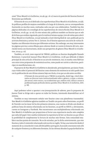86
I. MOVIMENTOS FEMINISTAS E ANTIFASCISTAS
nism” (Your Mouth Is A Guillotine, 2014b, pp. 18-21) marca la posición del fanzine frente al
feminismo que defiende.
El fanzine de 2015 es el dedicado a las superheroínas (Your Mouth Is A Guillotine, 2015b).
Se publican perfiles de mujeres reseñables a lo largo de la historia, con su correspondiente
ilustración en muchos casos, realizadas cada una por una colaboradora. También hay dos
páginas dedicadas a la cronología de las superheroínas de ciencia ficción (Your Mouth Is A
Guillotine, 2015b, pp. 19-20). En este mismo año, publican también un fanzine que se sale
de la línea que estaban siguiendo, pero lo realiza el mismo equipo, Livro de vulvas para colorir
(Your Mouth Is A Guillotine, 2015a) imitando a Cunt Coloring Book de 1975 publicado por la
activista feminista y artista Tee A. Corinne. En el fanzine aparecen una serie de vulvas di-
bujadas con diferentes técnicas por diferentes artistas. Sin embargo, son muy interesantes
las páginas previas a estos dibujos para colorear donde se cuenta la historia del arte, mez-
clando textos con ilustraciones, desde una perspectiva de género (Your Mouth Is A Guillo-
tine, 2015a, p. 10).
También, en 2018, como especial de YMIAG, publican un fanzine desplegable llamado
Resistance. A practical manual (Your Mouth Is A Guillotine, 2018) que defiende el objeto
principal de este artículo: el fanzine es un acto de resistencia. Así, te enseña como fabricar
uno entre otras propuestas de resistencia activa, como puede ser unirte a colectivos, parti-
cipar en manifestaciones, etc.
El proyecto de Your Mouth Is A Guillotine es abanderado, principalmente, por Joana Tomé,
cuya visión sobre el potencial del fanzine como elemento de resistencia no solo quedó claro
con la publicación de este último número bajo ese título, si no que un año antes escribía:
O formato de zine permite que a YMIAG se proponha, desde logo, viável alter-
nativa ao discurso mais institucionalizado sobre o género, o corpo, a orienta-
ção sexual, entre outros, e ao academismo que, embora vital, elitiza o acesso à
problematização profunda destas questões (Your Mouth Is A Guillotine, 2017,
p. 38).
Aquí podemos volver a apuntar a esa jerarquización de saberes, pero la propuesta de
Joanna Tomé se dirige más a operar en todos los frentes, intentando desestabilizar así el
sistema.
También es muy interesante señalar este fanzine como una plataforma transmedial.
Your Mouth Is A Guillotine aglutina también un Tumblr con posts sobre feminismo, un perfil
de Youtube con los teaser de los dos primeros números, una cuenta en 8traks.com donde se
publican listas de música relacionada con los fanzines, un perfil en ISSUU, y obviamente,
cuenta en Instagram y Facebook. Nos encontramos una multiplataforma relacionada con
Your Mouth Is A Guillotine que proporciona al lector una experiencia mucho más completa
que salta del papel. Esto cambia totalmente la experiencia de leer un fanzine ya que ofrece
la posibilidad de complementar la lectura de muchas más formas. Esta comunidad esta-
blece muchos puntos de conexión. No es de extrañar, por lo dicho anteriormente, que este
fanzine y todo el contenido relacionado está escrito en inglés. Ya hay una intención desde el
momento de su creación de ir más allá del público portugués, buscando conexiones más allá
de cualquier frontera y en diferentes formatos. En las últimas décadas la popularidad de los
 