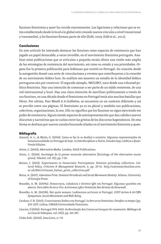 87
4. FANZINES FEMINISTAS Y LÉSBICOS COMO ESPACIOS DE RESISTENCIA
fanzines feministas y queer ha crecido enormemente. Las ligaciones y relaciones que se es-
tán estableciendo desde lo local a lo global está creando nuevos vínculos a nivel transicional
y transmedial, y los fanzines forman parte de ello (Zobl, 2009; Zobl et al., 2012).
Conclusiones
En este artículo he intentado destacar los fanzines como espacios de resistencia que han
jugado un papel destacable, a veces invisible, en el movimiento feminista portugués. Ana-
lizar estas publicaciones que se articulan a pequeña escala ofrece una visión más amplia
de las estrategias de resistencia del movimiento, así como su estado y sus prioridades. Or-
gana fue la primera publicación para lesbianas que existió en Portugal. Su creación desde
la autogestión desató una serie de vinculaciones y eventos que contribuyeron a la creación
de un movimiento lésbico luso. Su análisis nos muestra un estadio de la identidad lésbica
portuguesa aún por construir. El segundo ejemplo, !MULIBU!, nace desde una voluntad po-
lítica feminista. Hay una intención de comenzar a ser parte de un tejido resistente, de una
red internacional y local. Hay una clara intención de movilizar políticamente a través de
sus fanzines, en una década donde el feminismo en Portugal tenía aún muchas batallas que
librar. Por ultimo, Your Mouth Is A Guillotine, se encuentra en un contexto diferente y así
se percibe entre sus páginas. El feminismo ya es en plural y también sus publicaciones,
colectivos, organizaciones, lo son. Ello no significa que los fanzines no sigan ejerciendo ese
poder de resistencia. Siguen siendo espacios de autorepresentación que dan cabida a nuevos
discursos y narrativas que se cuelan entre las grietas de los discursos hegemónicos. De esta
forma se deslizan por nuevos canales buscando aliadas en el movimiento feminista y queer.
Bibliografía
Amaral, A. L.,  Moita, G. (2004). Como se faz (e se desfaz) o armário: Algumas representações da
homosexualidade no Portugal de hoje. In Interdisciplinar a Teoria. Estudos Gays, Lésbicos e Queer.
Fenda Edições.
Atton, C. (2002). Alternative Media. London, SAGE Publications.
Atton, C. (2006). Sociologie de la presse musicale alternative [Sociology of the alternative music
press]. Volume!, vol. 5(1), pp. 7-25.
Baines, J. (2012). Experiments in Democratic Participation: feminist printshop collectives. Cul-
tural Policy, Criticism  Management Research, 6, pp. 29-51. http://ualresearchonline.arts.
ac.uk/8161/11/issue6_baines_print_collectives.pdf
Beins, A. (2017). Liberation Print. Feminist Periodicals and Social Movement Identity. Athens, University
of Georgia Press.
Brandão, A. M. (2009a). Democracia, cidadania e direitos lgbt em Portugal: Algumas questões em
aberto. Para Além Do Arco-Íris: Activismos Lgbt e Feminista Nos 40 Anos de Stonewall.
Brandão, A. M. (2009b). Not quite women: Lesbianism activism in Portugal. COST-Action A-34 Fifth
Symposium, Social Movements and Well-Being.
Cardoso, F. N. (2015). O movimento lésbico em Portugal. In Percursos Feministas: Desafiar os tempos (pp.
219–227). Lisboa, UMAR/Universidade Feminista.
Cascais, F.(2020). Portugal 1974-2010: da Revolução dos Cravos ao bouquet do casamento. Melánges de
La Casa de Velázquez, vol. 50(1), pp. 163-187.
Clube Safo. (2000). Zona Livre, n.º 19.
 