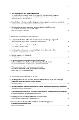 7
ÍNDICE
20. 
Masculinidade como fator de risco na juventude:
um estudo sobre as principais causas de morte através de uma perspetiva de género
Ellen Theodoro, Diana Maciel, Anália Torres, Dália Costa, Paula Campos Pinto,
Bernardo Coelho  Tânia Reigadinha .  .  .  .  .  .  .  .  .  .  .  .  .  .  .  .  .  .  .  .  .  .  .  .  .  .  .  .  .  .  .  .  .  .  .  .  .  .  .  .  .  .  .  .  .  .  .  .  .  .  .  .  .  .  .  .  .  .  .  .  .  .  .  .  .  .  .  . 295
21. 
Masculinidades e a lógica norteadora dos grupos reflexivos para homens autores de violência
António Carlos de Oliveira  Luciana Moreira de Araújo .  .  .  .  .  .  .  .  .  .  .  .  .  .  .  .  .  .  .  .  .  .  .  .  .  .  .  .  .  .  .  .  .  .  .  .  .  .  .  .  .  .  .  .  .  . 309
22. 
Mediação parental do uso de ecrãs por rapazes e raparigas pré-adolescentes:
um estudo de caso na área suburbana de Lisboa
Fábio Anunciação  Carla Cruz .  .  .  .  .  .  .  .  .  .  .  .  .  .  .  .  .  .  .  .  .  .  .  .  .  .  .  .  .  .  .  .  .  .  .  .  .  .  .  .  .  .  .  .  .  .  .  .  .  .  .  .  .  .  .  .  .  .  .  .  .  .  .  .  .  .  .  .  .  .  .  .  .  . 323
V. Políticas de Cidadania e Igualdade de Género
23. 
A implementação da Lei da Paridade em Portugal: uma transformação de género?
Ana Lúcia Teixeira, Maria Helena Santos  Ana Espírito-Santo .  .  .  .  .  .  .  .  .  .  .  .  .  .  .  .  .  .  .  .  .  .  .  .  .  .  .  .  .  .  .  .  .  .  .  .  .  .  .  .  . 343
24. 
Características humanas e discriminação ilícita
Aline Cristina Cardoso Nunes .  .  .  .  .  .  .  .  .  .  .  .  .  .  .  .  .  .  .  .  .  .  .  .  .  .  .  .  .  .  .  .  .  .  .  .  .  .  .  .  .  .  .  .  .  .  .  .  .  .  .  .  .  .  .  .  .  .  .  .  .  .  .  .  .  .  .  .  .  .  .  .  .  .  .  . 361
25. 
Gender politics and processes of nation-building in the kurdistan region of Iraq
Ana Cristina Marques  Mamilan Hussein  .  .  .  .  .  .  .  .  .  .  .  .  .  .  .  .  .  .  .  .  .  .  .  .  .  .  .  .  .  .  .  .  .  .  .  .  .  .  .  .  .  .  .  .  .  .  .  .  .  .  .  .  .  .  .  .  .  .  .  .  .  .  . 377
26. 
Políticas de género em Cabo Verde
Carla Carvalho  .  .  .  .  .  .  .  .  .  .  .  .  .  .  .  .  .  .  .  .  .  .  .  .  .  .  .  .  .  .  .  .  .  .  .  .  .  .  .  .  .  .  .  .  .  .  .  .  .  .  .  .  .  .  .  .  .  .  .  .  .  .  .  .  .  .  .  .  .  .  .  .  .  .  .  .  .  .  .  .  .  .  .  .  .  .  .  .  .  .  . 393
27. 
O (des)encontro entre as Organizações da Sociedade Civil
e o Sistema Educativo nas Políticas de Cidadania e Igualdade de Género
Ana Isabel Teixeira, Maria José Magalhães  Pedro Daniel Ferreira .  .  .  .  .  .  .  .  .  .  .  .  .  .  .  .  .  .  .  .  .  .  .  .  .  .  .  .  .  .  .  .  .  .  .  .  . 407
28. 
Violência contra a mulher: analisando a visão e atuação
dos policiais militares do Rio de Janeiro sobre o marco legal
Márith Eiras Scot  Fernanda Insfran .  .  .  .  .  .  .  .  .  .  .  .  .  .  .  .  .  .  .  .  .  .  .  .  .  .  .  .  .  .  .  .  .  .  .  .  .  .  .  .  .  .  .  .  .  .  .  .  .  .  .  .  .  .  .  .  .  .  .  .  .  .  .  .  .  .  . 419
VI. Igualdade de Género na Educação Escolar
29. 
Teaching gender in the civic education classroom at the secondary school level in Portugal:
Challenging gender(ed) inequality among teenagers
Alexandra Cheira .  .  .  .  .  .  .  .  .  .  .  .  .  .  .  .  .  .  .  .  .  .  .  .  .  .  .  .  .  .  .  .  .  .  .  .  .  .  .  .  .  .  .  .  .  .  .  .  .  .  .  .  .  .  .  .  .  .  .  .  .  .  .  .  .  .  .  .  .  .  .  .  .  .  .  .  .  .  .  .  .  .  .  .  .  .  .  .  . 433
30. 
Between knowledge and power: implementing a gender institutional change project in academia
Mónica Lopes  Francisco Rodrigues .  .  .  .  .  .  .  .  .  .  .  .  .  .  .  .  .  .  .  .  .  .  .  .  .  .  .  .  .  .  .  .  .  .  .  .  .  .  .  .  .  .  .  .  .  .  .  .  .  .  .  .  .  .  .  .  .  .  .  .  .  .  .  .  .  .  .  . 445
31. 
‘Researching gender inequality in Portuguese higher education; some methodological challenges’
Rosemary Deem  Maria de Lourdes Machado-Taylor .  .  .  .  .  .  .  .  .  .  .  .  .  .  .  .  .  .  .  .  .  .  .  .  .  .  .  .  .  .  .  .  .  .  .  .  .  .  .  .  .  .  .  .  .  .  .  .  .  .  . 461
32. 
Contribuições para uma educação feminista na América Latina
Sérgio Antônio Silva Rêgo  Allene Carvalho Lage .  .  .  .  .  .  .  .  .  .  .  .  .  .  .  .  .  .  .  .  .  .  .  .  .  .  .  .  .  .  .  .  .  .  .  .  .  .  .  .  .  .  .  .  .  .  .  .  .  .  .  .  . 477
33. 
Educating Pleasure: An Exploration of attitudes toward teaching pleasure
in sex and relationships education
Maya Levin Schtulberg .  .  .  .  .  .  .  .  .  .  .  .  .  .  .  .  .  .  .  .  .  .  .  .  .  .  .  .  .  .  .  .  .  .  .  .  .  .  .  .  .  .  .  .  .  .  .  .  .  .  .  .  .  .  .  .  .  .  .  .  .  .  .  .  .  .  .  .  .  .  .  .  .  .  .  .  .  .  .  .  .  .  .  . 491
 