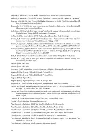 88
I. MOVIMENTOS FEMINISTAS E ANTIFASCISTAS
Deleuze, G.,  Guattari, F. (1978). Kafka. Por una literatura menor. Mexico, Ediciones Era.
Deleuze, G.,  Guattari, F. (2015). Mil mesetas. Capitalismo y esquizofrenia (12.ª). Valencia, Pre-textos.
Downes, J. (2010). DIY Queer Feminist (Sub)cultural Resistance in the UK [The University of Leeds].
http://etheses.whiterose.ac.uk/2383/
Duncombe, S. (1997). Notes for underground: zines and the politics of alternative culture (2008th ed.).
Bloomington, Microcosm Publishing.
Galaxina, A. (2017). ¡Puedo decir lo que quiera!¡Puedo hacer lo que quiera! Una genealogía incompleta del
fanzine hecho por chicas. Madrid, Bombas para Desayunar.
Gelder, K.,  Thornton, S. (Eds.). (1997). The Subcultures Reader. New York, Routledge.
Guerra, P.,  Bittencourt, L. (2018). Grrrlzines: Resistência e Pertencimento nos fanzines Riot Girls
na cena punk portuguesa. Vozes e Diálogo, vol. 17(1), pp. 60-73.
Guerra, P.,  Quintela, P. (2016). Culturas de resistência e média alternativos: Os fanzines punk portu-
gueses. Sociologia, Problemas e Praticas, 80, pp. 69-94. https://doi.org/10.7458/SPP2016806009
Gunnarsson Payne, J. (2012). Feminist Media as Alternative Media? Theorising Feminist Media from
the Perspective of Alternative Media Studies. In Feminist Media (pp. 55-72). Transcrip Verlag.
https://www.jstor.org/stable/j.ctv1wxr2f.6%0A
Hall, S. (1988). The Hard Road to Renewal. Thatcherism and the Crisi of the Left. New York, Verso.
Licona, A. C. (2012). Zines in Third Space. Radical Cooperation and borderland rhetoric. Albany: State
University of New York Press.
Mulibu. (1994). !MULIBU!
Mulibu. (1995). !MULIBU!
Murray, S. (2014). Mixed Media. Feminist Presses and Publishing Politics. London, Pluto Press.
Organa. (1990a). Organa. Publicação Lésbica de Portugal. N.º 2.
Organa. (1990b). Organa. Publicação Lésbica de Portugal. N.º 3.
Organa. (1991a). Organa. N.º 1.
Organa. (1991b). Organa. Publicação Lésbica de Portugal. N.º 2.
Piepmeier, A. (2009). Girl Zines. Making media, doing feminism. New York, Routledge.
Santos, A. C. (2002). Sexualidades politizadas: ativismo nas áreas da AIDS e da orientação sexual em
Portugal. Cad. Saúde Pública, vol. 18(3), pp. 595-611.
Santos, A. C. (2004). Direitos Humanos e Minorias Sexuais em Portugal: O Juridoco ao Servicio de um
Novo Movimento Social. In Interdisciplinar a Teoria. Estudos Gays, Lésbicos e Queer (pp. 143-182).
Fenda Edições.
Tavares, M. (2008). Feminismos en Portugal (1947-2007). Universidade Aberta.
Triggs, T. (2010). Fanzines. Thames and Hudson Ltd.
Your Mouth Is A Guillotine. (2013). Your Mouth Is A Guillotine. N.º 1 Fragmento.
Your Mouth Is A Guillotine. (2014a). Your Mouth Is A Guillotine. N.º 2 A Ferida.
Your Mouth Is A Guillotine. (2014b). Your Mouth Is A Guillotine. N.º 3 The Personal is Political.
Your Mouth Is A Guillotine. (2015a). Livro de Vulvas para Colorir. Your Mouth Is A Gullotine.
Your Mouth Is A Guillotine. (2015b). Yor Mouth Is A Guillotine. N.º 4 Superheroínas.
Your Mouth Is A Guillotine. (2017). Práticas editoriais feministas, da página à rua. Portuguese Press
Yearbook 2017, pp. 37-39.
Your Mouth Is A Guillotine. (2018). Resistance. A practical manual.
 