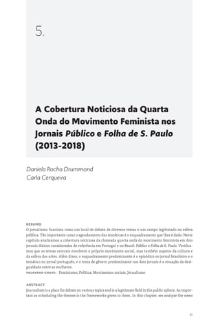 91
A Cobertura Noticiosa da Quarta
Onda do Movimento Feminista nos
Jornais Público e Folha de S. Paulo
(2013-2018)
5.
Daniela Rocha Drummond
Carla Cerqueira
Resumo
O jornalismo funciona como um local de debate de diversos temas e um campo legitimado na esfera
pública. Tão importante como o agendamento das temáticas é o enquadramento que lhes é dado. Neste
capítulo analisamos a cobertura noticiosa da chamada quarta onda do movimento feminista em dois
jornais diários considerados de referência em Portugal e no Brasil: Público e Folha de S. Paulo. Verifica-
mos que os temas centrais envolvem o próprio movimento social, mas também aspetos da cultura e
da esfera das artes. Além disso, o enquadramento predominante é o episódico no jornal brasileiro e o
temático no jornal português, e o tema de gênero predominante nos dois jornais é a situação da desi-
gualdade entre as mulheres.
Palavras-chave: Feminismo; Política; Movimentos sociais; Jornalismo
Abstract
Journalism is a place for debate on various topics and is a legitimate field in the public sphere. As impor-
tant as scheduling the themes is the frameworks given to them. In this chapter, we analyze the news
 