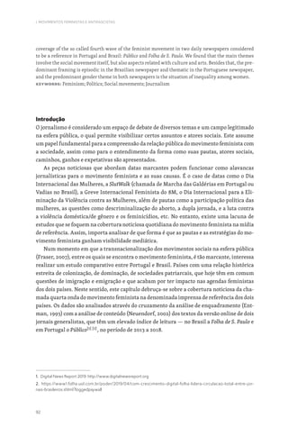92
I. MOVIMENTOS FEMINISTAS E ANTIFASCISTAS
coverage of the so called fourth wave of the feminist movement in two daily newspapers considered
to be a reference in Portugal and Brazil: Público and Folha de S. Paulo. We found that the main themes
involve the social movement itself, but also aspects related with culture and arts. Besides that, the pre-
dominant framing is episodic in the Brazilian newspaper and thematic in the Portuguese newspaper,
and the predominant gender theme in both newspapers is the situation of inequality among women.
Keywords: Feminism; Politics; Social movements; Journalism
Introdução
O jornalismo é considerado um espaço de debate de diversos temas e um campo legitimado
na esfera pública, o qual permite visibilizar certos assuntos e atores sociais. Este assume
um papel fundamental para a compreensão da relação pública do movimento feminista com
a sociedade, assim como para o entendimento da forma como suas pautas, atores sociais,
caminhos, ganhos e expetativas são apresentados.
As peças noticiosas que abordam datas marcantes podem funcionar como alavancas
jornalísticas para o movimento feminista e as suas causas. É o caso de datas como o Dia
Internacional das Mulheres, a SlutWalk (chamada de Marcha das Galdérias em Portugal ou
Vadias no Brasil), a Greve Internacional Feminista do 8M, o Dia Internacional para a Eli-
minação da Violência contra as Mulheres, além de pautas como a participação política das
mulheres, as questões como descriminalização do aborto, a dupla jornada, e a luta contra
a violência doméstica/de gênero e os feminicídios, etc. No entanto, existe uma lacuna de
estudos que se foquem na cobertura noticiosa quotidiana do movimento feminista na mídia
de referência. Assim, importa analisar de que forma é que as pautas e as estratégias do mo-
vimento feminista ganham visibilidade mediática.
Num momento em que a transnacionalização dos movimentos sociais na esfera pública
(Fraser, 2007), entre os quais se encontra o movimento feminista, é tão marcante, interessa
realizar um estudo comparativo entre Portugal e Brasil. Países com uma relação histórica
estreita de colonização, de dominação, de sociedades patriarcais, que hoje têm em comum
questões de imigração e emigração e que acabam por ter impacto nas agendas feministas
dos dois países. Neste sentido, este capítulo debruça-se sobre a cobertura noticiosa da cha-
mada quarta onda do movimento feminista na denominada imprensa de referência dos dois
países. Os dados são analisados através do cruzamento da análise de enquadramento (Ent-
man, 1993) com a análise de conteúdo (Neuendorf, 2002) dos textos da versão online de dois
jornais generalistas, que têm um elevado índice de leitura — no Brasil a Folha de S. Paulo e
em Portugal o Público[1] [2]
, no período de 2013 a 2018.
1. Digital News Report 2019: http://www.digitalnewsreport.org
2. https://www1.folha.uol.com.br/poder/2019/04/com-crescimento-digital-folha-lidera-circulacao-total-entre-jor-
nais-brasileiros.shtml?loggedpaywall
 