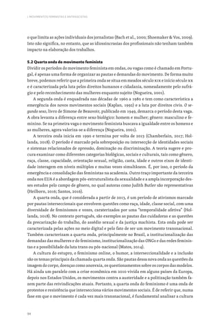 94
I. MOVIMENTOS FEMINISTAS E ANTIFASCISTAS
o que limita as ações individuais dos jornalistas (Bach et al., 2000; Shoemaker  Vos, 2009).
Isto não significa, no entanto, que as idiossincrasias dos profissionais não tenham também
impacto na elaboração dos trabalhos.
5.2 Quarta onda do movimento feminista
Dividir os períodos do movimento feminista em ondas, ou vagas como é chamado em Portu-
gal, é apenas uma forma de organizar as pautas e demandas do movimento. De forma muito
breve, podemos referir que a primeira onda se situa em meados século XIX e início século XX
e é caracterizada pela luta pelos direitos humanos e cidadania, nomeadamente pelo sufrá-
gio e pelo reconhecimento das mulheres enquanto sujeito (Nogueira, 2001).
A segunda onda é enquadrada nas décadas de 1960 a 1980 e tem como característica a
emergência dos novos movimentos sociais (Kaplan, 1992) e a luta por direitos civis. O se-
gundo sexo, livro de Simone de Beauvoir, publicado em 1949, demarca o período desta vaga.
A obra levanta a diferença entre sexo biológico: homem e mulher; gênero: masculino e fe-
minino. Se na primeira vaga o movimento feminista buscava a igualdade entre os homens e
as mulheres, agora valoriza-se a diferença (Nogueira, 2001).
A terceira onda inicia em 1990 e termina por volta de 2013 (Chamberlain, 2017; Hol-
landa, 2018). O período é marcado pela sobreposição ou intersecção de identidades sociais
e sistemas relacionados de opressão, dominação ou discriminação. A teoria sugere e pro-
cura examinar como diferentes categorias biológicas, sociais e culturais, tais como gênero,
raça, classe, capacidade, orientação sexual, religião, casta, idade e outros eixos de identi-
dade interagem em níveis múltiplos e muitas vezes simultâneos. É, por isso, o período da
emergência e consolidação das feministas na academia. Outro traço importante da terceira
onda nos EUA é a abordagem pós-estruturalista da sexualidade e a ampla incorporação des-
ses estudos pelo campo de gênero, no qual autoras como Judith Butler são representativas
(Heilborn, 2016; Santos, 2016).
A quarta onda, que é considerada a partir de 2013, é um período de ativismos marcado
por pautas interseccionais que envolvem questões como raça, idade, classe social, com uma
diversidade de feminismos e vozes, caraterizados por uma “temporalidade afetiva” (Hol-
landa, 2018). No contexto português, são exemplos as pautas das cuidadoras e as questões
da precarização do trabalho, do assédio sexual e da justiça machista. Esta onda pode ser
caracterizada pelas ações no meio digital e pelo fato de ser um movimento transnacional.
Também caracterizam a quarta onda, principalmente no Brasil, a institucionalização das
demandas das mulheres e do feminismo, institucionalização das ONGs e das redes feminis-
tas e a possibilidade da luta trans ou pós-nacional (Matos, 2014).
A cultura do estupro, o feminismo online, o humor, a interseccionalidade e a inclusão
são os temas principais da chamada quarta onda. São pautas dessa nova onda as questões da
imagem do corpo, doenças como anorexia, os questionamentos sobre os corpos das modelos.
Há ainda um paralelo com a crise econômica em 2010 vivida em alguns países da Europa,
depois nos Estados Unidos, os movimentos contra a austeridade e a politização também fa-
zem parte das reivindicações atuais. Portanto, a quarta onda do feminismo é uma onda de
protestos e resistência que intersecciona vários movimentos sociais. É de referir que, numa
fase em que o movimento é cada vez mais transnacional, é fundamental analisar a cultura
 