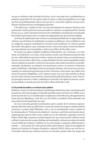 95
5. A COBERTURA NOTICIOSA DA QUARTA ONDA DO MOVIMENTO FEMINISTA
NOS JORNAIS PÚBLICO E FOLHA DE S.PAULO (2013-2018)
em que as mulheres estão inseridas (Cochrane, 2013) e isso pode levar a problematizar se
podemos mesmo falar de uma quarta onda em todos os contextos geográficos ou se é algo
que deve ser problematizado, aspecto esse que não é o cerne deste capítulo, mas que consi-
deramos fundamental que a investigação equacione.
É de referir que a escolha em dar uma nova periodização do momento histórico como
quarta onda “confere poder aos seus enunciadores e valoriza a sua agenda política” (Gomes
 Sorj, 2014, p. 436). É uma forma de buscar dar visibilidade à retomada das reivindicações
das mulheres que muitas vezes se ocupam de antigas pautas que pouco foram atingidas.
As formas de mobilização mais recentes na contemporaneidade são as organizações em
coletivos, que são formas de mobilização nos espaços acadêmicos e extra-acadêmicos e que
se configuram enquanto modalidade de ativismo social multiforme. Os coletivos pautam
discussões sobre gênero, raça, orientação sexual e outros marcadores sociais das diferen-
ças, especialmente nas universidades e redes sociais (Pérez  Silva Filho, 2017).
De acordo com alguns trabalhos acadêmicos (Chamberlain, 2017; Cochrane, 2013; Hol-
landa, 2018; Maclaran, 2015; Silva, 2019), estamos vivendo o que chamamos de quarta onda,
por isso a dificuldade em precisar as datas e mesmo em apontar todas as caraterísticas que
marcam esta nova fase. Além disso, as especificidades de cada contexto geográfico podem
colocar também em questão a vivência de uma quarta onda, sendo necessária a sua proble-
matização. Atualmente, na academia, nos movimentos sociais e na internet o feminismo
ganha visibilidade, a abordagem interseccional ganha destaque. Esta inclui nas suas preo-
cupações um conjunto de opressões que se inter-relacionam, como classe, raça, idade, entre
outras (Cerqueira  Magalhães, 2017). Aponta-se para uma nova onda também no Brasil,
que tem como uma das características a internacionalização (Drummond, 2020). Três tra-
ços principais marcam a virada: a mobilização construída e divulgada na internet, a inter-
seccionalidade e a atuação por meio de coletivos (Perez  Ricoldi, 2018).
5.3 O período de análise e o contexto sócio-político
No Brasil, o ano de 2013 foi marcado por manifestações de diversos temas, inicialmente pelo
aumento do valor das passagens encabeçado pelo Movimento do Passe Livre (MPL), mas a
partir de junho de 2013 as manifestações se ampliaram e diversificaram, abrangendo temas
muito diversos (Mendonça, 2018). Em 2014 foi reeleita a presidente Dilma Rousseff, mas
esta acabou alvo de impeachment em 2016.
Em 2015 ocorreram grandes manifestações contra o projeto de lei 5069/2013 apresen-
tado por Eduardo Cunha que dificultava o acesso das vítimas de estupro a cuidados médicos
essenciais e ao aborto legal (Hollanda, 2018, p. 29). As manifestações contra o projeto de
lei, denominadas de “Primavera das Mulheres”, mostram o perfil dos movimentos atuais,
organizados por meio de redes sociais. Ainda em 2015 foi realizada a campanha virtual do
Projeto ‘Think Olga’, lançada em outubro daquele ano, que visava estudar violência sexual
no Brasil: em poucos dias surgiu a hashtag ‘#primeiroassedio’, referente aos relatos de assédio
sexual sofrido por mulheres. Também em 2014 foi lançada a campanha #Nãomereçoseres-
tuprada — o movimento foi criado pela jornalista Nana Queiroz, depois da divulgação da
pesquisa do Instituto de Pesquisa Econômica e Aplicada (IPEA) indicar que 65% dos en-
trevistados achavam que mulheres merecem ser atacadas quando estão com roupas que
 