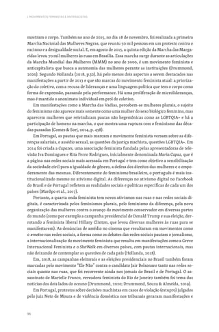 96
I. MOVIMENTOS FEMINISTAS E ANTIFASCISTAS
mostram o corpo. Também no ano de 2015, no dia 18 de novembro, foi realizada a primeira
Marcha Nacional das Mulheres Negras, que reuniu 50 mil pessoas em um protesto contra o
racismo e a desigualdade social. E, em agosto de 2015, a quinta edição da Marcha das Marga-
ridas levou 70 mil mulheres às ruas em Brasília. Essa marcha surge durante as articulações
da Marcha Mundial das Mulheres (MMM) no ano de 2000, é um movimento feminista e
anticapitalista que busca a autonomia das mulheres perante as instituições (Drummond,
2020). Segundo Hollanda (2018, p.32), há pelo menos dois aspectos a serem destacados nas
manifestações a partir de 2013 e que são marcas do movimento feminista atual: a prioriza-
ção do coletivo, com a recusa de lideranças e uma linguagem política que tem o corpo como
forma de expressão, passando pela performance. Há uma proliferação de microlideranças,
mas é mantido o anonimato individual em prol do coletivo.
Em manifestações como a Marcha das Vadias, percebem-se mulheres plurais, o sujeito
do feminismo não aparece mais somente como uma mulher do sexo biológico feminino, mas
aparecem mulheres que reivindicam pautas não hegemônicas como as LGBTQIA+ e há a
participação de homens na marcha, o que mostra uma ruptura com o feminismo das déca-
das passadas (Gomes  Sorj, 2014, p. 438).
Em Portugal, as pautas que mais marcam o movimento feminista versam sobre as dife-
renças salariais, o assédio sexual, as questões da justiça machista, questões LGBTQIA+. Em
2014 foi criada a Capazes, uma associação feminista fundada pelas apresentadoras de tele-
visão Iva Domingues e Rita Ferro Rodrigues, inicialmente denominada Maria Capaz, que é
a página nas redes sociais mais acessada em Portugal e tem como objetivo a sensibilização
da sociedade civil para a igualdade de gênero, a defesa dos direitos das mulheres e o empo-
deramento das mesmas. Diferentemente do feminismo brasileiro, o português é mais ins-
titucionalizado mesmo no ativismo digital. As diferenças no ativismo digital no Facebook
do Brasil e de Portugal refletem as realidades sociais e políticas específicas de cada um dos
países (Marôpo et al., 2017).
Portanto, a quarta onda feminista tem novos ativismos nas ruas e nas redes sociais di-
gitais, é caracterizada pelos feminismos plurais, pelo feminismo da diferença, pela nova
organização das mulheres contra o avanço do movimento conservador em diversas partes
do mundo (como por exemplo a campanha presidencial de Donald Trump e sua eleição, der-
rotando a feminista liberal Hillary Clinton, que levou diversas mulheres às ruas para se
manifestarem). As denúncias de assédio no cinema que resultaram em movimentos como
o #metoo nas redes sociais, a forma como os debates das redes sociais pautam o jornalismo,
a internacionalização do movimento feminista que resulta em manifestações como a Greve
Internacional Feminista e o SlutWalk em diversos países, com pautas internacionais, mas
não deixando de contemplar as questões de cada país (Hollanda, 2018).
Em, 2018, as campanhas eleitorais e as eleições presidenciais no Brasil também foram
marcadas pelo movimento “Ele Não” contra o candidato Jair Bolsonaro tanto nas redes so-
ciais quanto nas ruas, que foi recorrente ainda nos jornais do Brasil e de Portugal. O as-
sassinato de Marielle Franco, vereadora feminista do Rio de Janeiro também foi tema das
notícias dos dois lados do oceano (Drummond, 2020; Drummond, Souza  Almeida, 2019).
Em Portugal, protestos sobre decisões machistas em casos de violação (estupro) julgados
pelo juiz Neto de Moura e de violência doméstica nos tribunais geraram manifestações e
 