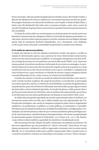 97
5. A COBERTURA NOTICIOSA DA QUARTA ONDA DO MOVIMENTO FEMINISTA
NOS JORNAIS PÚBLICO E FOLHA DE S.PAULO (2013-2018)
foram noticiadas, além da questão da legalização do trabalho sexual. Nos Estados Unidos, a
Marcha das Mulheres foi notícia e influenciou o movimento feminista em diversos países.
Personagens feministas em telenovelas brasileiras como Orgulho e Paixão da Rede Globo, e
séries como The Handmaid’s Tale estão entre os assuntos tratados, assim como a morte de
uma das fundadoras do grupo Femen trazem à tona as questões feministas que permanecem
até à atualidade
O volume de notícias dado aos acontecimentos em diversas partes do mundo mostra um
feminismo transnacional que ultrapassa os filtros e é noticiado na imprensa mainstream e re-
vela como o ativismo online acaba por pautar os veículos, trazendo um novo fôlego à chamada
quarta onda do movimento feminista (Chamberlain, 2017; Drummond, 2020; Hollanda,
2018) ou pelo menos colocando a necessidade de aprofundar os estudos neste domínio.
5.4 A análise da cobertura jornalística
A seleção das notícias no seio das redações jornalísticas envolve não apenas a escolha ou
rejeição de determinados aspetos, mas o processo de tornar determinado acontecimento,
evento ou tema mais atraente para os públicos. As mensagens ultrapassam uma série de fil-
tros ao longo do processo de se transformar em notícia (Harcup  O’Neill, 2017). O processo
começa quando o jornalista transforma a informação de um evento em mensagem. A carac-
terística básica de eventos com valor de notícia diz respeito ao facto de as pessoas ou o tema
constituírem desvios ou não. Há uma fronteira entre o que é a sociedade e o imaginário de
como ela deveria ser, o que é um desvio, as violações de normas e regras conseguem chamar
a atenção (Shoemaker  Vos, 2009) e tornam-se critérios de noticiabilidade.
A análise das notícias é central nos estudos de mídia há muitas décadas, mas é mais re-
cente o estudo com foco no gênero. No campo do jornalismo, os estudos têm-se preocupado
em analisar quem fez a notícia, os critérios de noticiabilidade, as questões de agendamento e
enquadramento, quem são as fontes de informação mais destacadas, porque alguns eventos
são destacados e outros totalmente ignorados. Os estudos de gênero e mídia querem saber o
que faz um acontecimento ser noticiável; como as mulheres são representadas nas notícias;
se há diferenças em uma notícia produzida por um homem ou uma mulher? (Gill, 2007).
As mídias têm uma grande capacidade em veicular representações sobre as mulheres e os
movimentos sociais como um todo, mas é válido ressaltar que essa representação não é fa-
bricada pelos jornalistas, mas resulta de complexas relações de poder entre as organizações
mediáticas e os profissionais, os públicos, os contra-públicos, as instituições e a sociedade.
Percebemos que na relação da mídia com a sociedade há modificações, reconfigurações e con-
tradições, mas não descartamos a ideia de que as rotinas jornalísticas podem privilegiar pon-
tos de vista dominantes, contribuindo para a homogeneização e até mesmo a marginalização
de determinados grupos (Cerqueira  Cabecinhas, 2015; Souza et al., 2017; Van Zoonen,
1994), embora tenham também a capacidade de resistência e transformação social.
Sob essa perspectiva das relações de poder e dominação nos produtos jornalísticos, há
discursos hegemônicos que são portadores de “valores universais”, dessa forma, há uma
disputa permanente e relações de conflito e negociações constantes entre os atores sociais
(Mouffe, 2011). O jornalismo traduz para o público compreensões sobre o mundo social, se
a narrativa jornalística se baseia em estereótipos estes podem se tornar “chaves interpre-
 