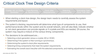 11www.silabs.com  |  eBook  Title  
§ When starting a clock tree design, the design team needs to carefully assess the system
requirements and layout.
§ The system’s clocking requirements will determine what type of components to use, their
performance levels within the system and its overall network, and will also likely indicate whether
or not clock generators can provide signals or if crystals and XOs are needed. Of course, the
system may require a mixture of the various timing components.
§ The decisions to be addressed are…
§ Selecting a clock generator versus a crystal, XO or VCXO.
§ Determining if the system is free-running or synchronous.
§ Determining the system’s clock jitter requirements.
§ Selecting timing components that meet the system requirements.
§ Estimating the overall clock tree jitter with the selected components, and making adjustments if needed.
Critical  Clock  Tree  Design  Criteria
Crystal,  XO,  or  Clock  
Generator
Free-­Running  
vs.  Synchronous
Clock  Jitter  
Requirements
Selecting  
Components
Estimating  Total  
Clock  Tree  Jitter
 