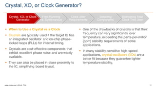 12www.silabs.com  |  eBook  Title  
§ When to Use a Crystal vs a Clock
§ Crystals are typically used if the target IC has
an integrated oscillator and on-chip phase-
locked loops (PLLs) for internal timing.
§ Crystals are cost-effective components that
exhibit excellent phase noise and are widely
available.
§ They can also be placed in close proximity to
the IC, simplifying board layout.
§ One of the drawbacks of crystals is that their
frequency can vary significantly over
temperature, exceeding the parts-per-million
(ppm) stability requirements of some
applications.
§ In many stability-sensitive high-speed
applications, crystal oscillators (XOs) are a
better fit because they guarantee tighter
temperature stability.
Crystal,  XO,  or  Clock  Generator?
Crystal,  XO,  or  Clock  
Generator
Free-­Running  
vs.  Synchronous
Clock  Jitter  
Requirements
Selecting  
Components
Estimating  Total  
Clock  Tree  Jitter
 