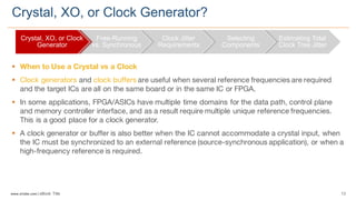 13www.silabs.com  |  eBook  Title  
§ When to Use a Crystal vs a Clock
§ Clock generators and clock buffers are useful when several reference frequencies are required
and the target ICs are all on the same board or in the same IC or FPGA.
§ In some applications, FPGA/ASICs have multiple time domains for the data path, control plane
and memory controller interface, and as a result require multiple unique reference frequencies.
This is a good place for a clock generator.
§ A clock generator or buffer is also better when the IC cannot accommodate a crystal input, when
the IC must be synchronized to an external reference (source-synchronous application), or when a
high-frequency reference is required.
Crystal,  XO,  or  Clock  Generator?
Crystal,  XO,  or  Clock  
Generator
Free-­Running  
vs.  Synchronous
Clock  Jitter  
Requirements
Selecting  
Components
Estimating  Total  
Clock  Tree  Jitter
 