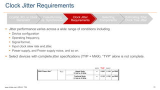 19www.silabs.com  |  eBook  Title  
§ Jitter  performance  varies  across  a  wide  range  of  conditions  including  
§ Device  configuration
§ Operating  frequency,  
§ Signal  format,  
§ Input  clock  slew  rate  and  jitter,
§ Power  supply,  and  Power  supply  noise,  and  so  on.  
§ Select  devices  with  complete  jitter  specifications  (TYP  +  MAX).  “TYP”  alone  is  not  complete.
Clock  Jitter  Requirements
Crystal,  XO,  or  Clock  
Generator
Free-­Running  
vs.  Synchronous
Clock  Jitter  
Requirements
Selecting  
Components
Estimating  Total  
Clock  Tree  Jitter
MIN TYP MAX
 