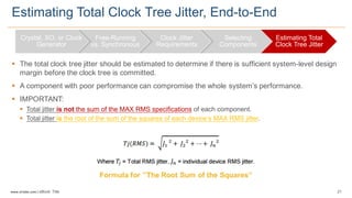 21www.silabs.com  |  eBook  Title  
§ The  total  clock  tree  jitter  should  be  estimated  to  determine  if  there  is  sufficient  system-­level  design  
margin  before  the  clock  tree  is  committed.  
§ A  component  with  poor  performance  can  compromise  the  whole  system’s  performance.
§ IMPORTANT:  
§ Total  jitter  is not the  sum  of  the  MAX  RMS  specifications of  each  component.  
§ Total  jitter  is the  root  of  the  sum  of  the  squares  of  each  device’s  MAX  RMS  jitter.  
Estimating  Total  Clock  Tree  Jitter,  End-­to-­End
Crystal,  XO,  or  Clock  
Generator
Free-­Running  
vs.  Synchronous
Clock  Jitter  
Requirements
Selecting  
Components
Estimating  Total  
Clock  Tree  Jitter
Formula  for  ’’The  Root  Sum  of  the  Squares’’  
 