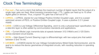 27www.silabs.com  |  eBook  Title  
§ Fan  out  – Fan  out  is  a  term  that  defines  the  maximum  number  of  digital  inputs  that  the  output  of  a  
single logic  gate can  feed.  Most  transistor-­transistor  logic  ( TTL )  gates  can  feed  up  to  10  other  
digital  gates  or  devices.  Thus,  a  typical  TTL  gate  has  a  fan-­out  of  10.
§ LVPECL  – LVPECL  stands  for  Low-­Voltage  Positive  Emitter-­Coupled  Logic,  and  it  is  a  power  
optimized  version  of  PECL  or  Positive  Emitter-­Coupled  Logic.  It  uses  a  positive  3.3  V  power  
supply.  
§ LVDS  – LVDS  is  Low-­Voltage  Differential  Signaling,  and  it  is  only  a  physical  layer  specification,  but  
a  data  link  layer  is  often  added  by  communication  standards  and  applications.  
§ CML  – Current  Mode  Logic  transmits  data  at  speeds  between  312.5  Mbit/s  and  3.125  Gbit/s  
across  standard  circuit  boards.  
§ HCSL  – High-­Speed  Current  Steering  Logic  is  differential  logic  with  two  output  pins  that  switch  
between  0  and  14  mA.  
§ LVCMOS  – LVCMOS  stands  for  Low  Voltage  Complementary  Metal  Oxide  Semiconductor,  and  its  
goal  is  to  reduce  the  device  geometries  of  integrated  circuits,  with  resulting  reduction  in  operating  
voltage.  
Clock  Tree  Terminology  
 