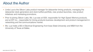 28www.silabs.com  |  eBook  Title  
§ Linda  Lua  is  the  Silicon  Labs  product  manager  for  datacenter  timing  products,  managing  the  
datacenter  clock  generators  and  clock  buffers  portfolio,  new  product  launches,  new  product  
initiatives  and  marketing  promotions.  
§ Prior  to  joining  Silicon  Labs,  Ms.  Lua  was  at  ISSI,  responsible  for  High  Speed  Memory  products,  
and  at  IDT  Inc.,  responsible  for  timing  products  business  development  and  product  management  in  
networking  and  the  communications  market.  
§ Ms.  Lua  holds  a  BS  in  Electrical  Engineering  from  Iowa  State  University  and  MBA  from  the  
University  of  Texas  at  Dallas.
About  the  Author
 