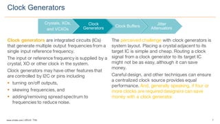 7www.silabs.com  |  eBook  Title  
Clock generators are integrated circuits (ICs)
that generate multiple output frequencies from a
single input reference frequency.
The input or reference frequency is supplied by a
crystal, XO or other clock in the system.
Clock generators may have other features that
are controlled by I2C or pins including
§ turning on/off outputs,
§ skewing frequencies, and
§ adding/removing spread spectrum to
frequencies to reduce noise.
The perceived challenge with clock generators is
system layout. Placing a crystal adjacent to its
target IC is simple and cheap. Routing a clock
signal from a clock generator to its target IC
might not be as easy, although it can save
money.
Careful design, and other techniques can ensure
a centralized clock source provides equal
performance. And, generally speaking, if four or
more clocks are required designers can save
money with a clock generator.
Clock  Generators
Crystals,  XOs,  
and  VCXOs
Clock  
Generators Clock  Buffers
Jitter  
Attenuators
 
