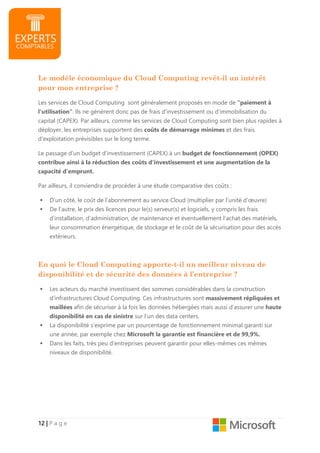 12121212 |||| P a g e
Le modèle économique du Cloud Computing revêt-il un intérêt
pour mon entreprise ?
Les services de Cloud Computing sont généralement proposés en mode de "paiement à
l'utilisation". Ils ne génèrent donc pas de frais d'investissement ou d’immobilisation du
capital (CAPEX). Par ailleurs, comme les services de Cloud Computing sont bien plus rapides à
déployer, les entreprises supportent des coûts de démarrage minimes et des frais
d'exploitation prévisibles sur le long terme.
Le passage d’un budget d’investissement (CAPEX) à un budget de fonctionnement (OPEX)
contribue ainsi à la réduction des coûts d'investissement et une augmentation de la
capacité d’emprunt.
Par ailleurs, il conviendra de procéder à une étude comparative des coûts :
D’un côté, le coût de l’abonnement au service Cloud (multiplier par l’unité d’œuvre)
De l’autre, le prix des licences pour le(s) serveur(s) et logiciels, y compris les frais
d’installation, d’administration, de maintenance et éventuellement l’achat des matériels,
leur consommation énergétique, de stockage et le coût de la sécurisation pour des accès
extérieurs.
En quoi le Cloud Computing apporte-t-il un meilleur niveau de
disponibilité et de sécurité des données à l’entreprise ?
Les acteurs du marché investissent des sommes considérables dans la construction
d’infrastructures Cloud Computing. Ces infrastructures sont massivement répliquées et
maillées afin de sécuriser à la fois les données hébergées mais aussi d’assurer une haute
disponibilité en cas de sinistre sur l’un des data centers.
La disponibilité s’exprime par un pourcentage de fonctionnement minimal garanti sur
une année, par exemple chez Microsoft la garantie est financière et de 99,9%.
Dans les faits, très peu d’entreprises peuvent garantir pour elles-mêmes ces mêmes
niveaux de disponibilité.
 