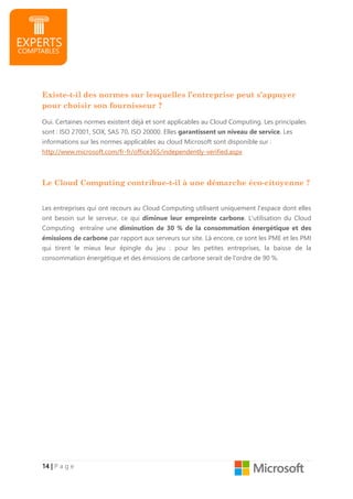 14141414 |||| P a g e
Existe-t-il des normes sur lesquelles l’entreprise peut s’appuyer
pour choisir son fournisseur ?
Oui. Certaines normes existent déjà et sont applicables au Cloud Computing. Les principales
sont : ISO 27001, SOX, SAS 70, ISO 20000. Elles garantissent un niveau de service. Les
informations sur les normes applicables au cloud Microsoft sont disponible sur :
http://www.microsoft.com/fr-fr/office365/independently-verified.aspx
Le Cloud Computing contribue-t-il à une démarche éco-citoyenne ?
Les entreprises qui ont recours au Cloud Computing utilisent uniquement l'espace dont elles
ont besoin sur le serveur, ce qui diminue leur empreinte carbone. L'utilisation du Cloud
Computing entraîne une diminution de 30 % de la consommation énergétique et des
émissions de carbone par rapport aux serveurs sur site. Là encore, ce sont les PME et les PMI
qui tirent le mieux leur épingle du jeu : pour les petites entreprises, la baisse de la
consommation énergétique et des émissions de carbone serait de l'ordre de 90 %.
 