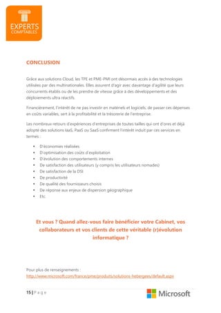 15151515 |||| P a g e
CONCLUSION
Grâce aux solutions Cloud, les TPE et PME-PMI ont désormais accès à des technologies
utilisées par des multinationales. Elles assurent d'agir avec davantage d’agilité que leurs
concurrents établis ou de les prendre de vitesse grâce à des développements et des
déploiements ultra réactifs.
Financièrement, l’intérêt de ne pas investir en matériels et logiciels, de passer ces dépenses
en coûts variables, sert à la profitabilité et la trésorerie de l’entreprise.
Les nombreux retours d’expériences d’entreprises de toutes tailles qui ont d’ores et déjà
adopté des solutions IaaS, PaaS ou SaaS confirment l’intérêt induit par ces services en
termes :
D’économies réalisées
D’optimisation des coûts d’exploitation
D’évolution des comportements internes
De satisfaction des utilisateurs (y compris les utilisateurs nomades)
De satisfaction de la DSI
De productivité
De qualité des fournisseurs choisis
De réponse aux enjeux de dispersion géographique
Etc.
Et vous ? Quand allez-vous faire bénéficier votre Cabinet, vos
collaborateurs et vos clients de cette véritable (r)évolution
informatique ?
Pour plus de renseignements :
http://www.microsoft.com/france/pme/produits/solutions-hebergees/default.aspx
 