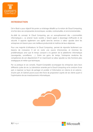 3333 |||| P a g e
INTRODUCTION
Cet e-Book a pour objectif de porter un éclairage détaillé sur la notion de Cloud Computing,
à la fois dans ses composantes économiques, sociales, contractuelles, et environnementales.
Au-delà du concept, le Cloud Computing, par un assouplissement des « commodités
informatiques », va amener toute société y faisant appel à davantage d’efficacité et de
sécurité. Il apporte également une agilité dans les services à valeur ajoutée dont les
entreprises ont besoin pour une meilleure productivité et maîtrise de leurs dépenses.
Pour une majorité d’utilisateurs, le Cloud Computing permet de répondre facilement aux
besoins de croissance. Il est en outre une source d’économies, et minimise les
problématiques ainsi que le temps consacré à la gestion de la plateforme informatique
(sauvegardes, surveillance, ….). Outre ces gains de temps, l’entreprise revalorise les
compétences de son département IT en maximisant sa valeur ajoutée sur des fonctions plus
stratégiques et métier que techniques.
Par sa pratique et ses conseils, l’Expert-Comptable accompagne les entreprises dans leurs
différents cycles de vie. La (r)évolution amenée par le Cloud Computing va le conduire d’une
part, à repenser sa façon de partager et accéder à l’information en interne et en externe ;
d’autre part, le Cabinet pourra aussi être force de proposition auprès de ses clients quant à
l’optimisation de ses investissements informatiques.
 