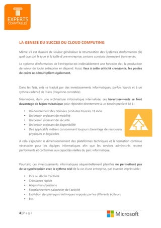 4444 |||| P a g e
LA GENESE DU SUCCES DU CLOUD COMPUTING
Même s’il est illusoire de vouloir généraliser la structuration des Systèmes d’Information (SI)
quel que soit le type et la taille d’une entreprise, certains constats demeurent transverses.
Le système d’information de l’entreprise est indéniablement une fonction clé : la production
de valeur de toute entreprise en dépend. Aussi, face à cette criticité croissante, les postes
de coûts se démultiplient également.
Dans les faits, cela se traduit par des investissements informatiques, parfois lourds et à un
rythme cadencé de 3 ans (moyenne constatée).
Néanmoins, dans une architecture informatique internalisée, ces investissements se font
davantage de façon mécanique pour répondre directement à un besoin prédictif lié à :
Un doublement des données produites tous les 18 mois
Un besoin croissant de mobilité
Un besoin croissant de sécurité
Un besoin croissant de disponibilité
Des applicatifs métiers consommant toujours davantage de ressources
physiques et logicielles
A cela s’ajoutent le dimensionnement des plateformes techniques et la formation continue
nécessaire pour les équipes informatiques afin que les services administrés restent
performants et conformes aux capacités réelles du parc informatique.
Pourtant, ces investissements informatiques séquentiellement planifiés ne permettent pas
de se synchroniser avec le rythme réel de la vie d’une entreprise, par essence imprévisible :
Pics ou déclin d’activité
Croissance rapide
Acquisitions/cessions
Fonctionnement saisonnier de l’activité
Evolution des prérequis techniques imposés par les différents éditeurs
Etc.
 