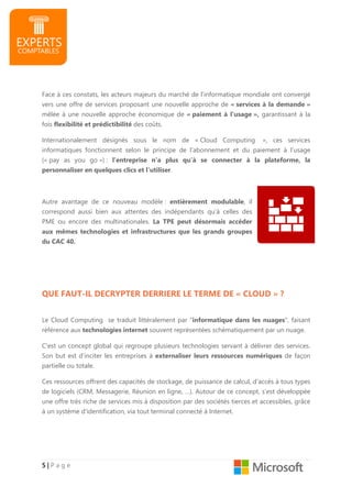 5555 |||| P a g e
Face à ces constats, les acteurs majeurs du marché de l’informatique mondiale ont convergé
vers une offre de services proposant une nouvelle approche de « services à la demande »
mêlée à une nouvelle approche économique de « paiement à l’usage », garantissant à la
fois flexibilité et prédictibilité des coûts.
Internationalement désignés sous le nom de « Cloud Computing », ces services
informatiques fonctionnent selon le principe de l’abonnement et du paiement à l’usage
(« pay as you go ») : l’entreprise n’a plus qu’à se connecter à la plateforme, la
personnaliser en quelques clics et l’utiliser.
Autre avantage de ce nouveau modèle : entièrement modulable, il
correspond aussi bien aux attentes des indépendants qu’à celles des
PME ou encore des multinationales. La TPE peut désormais accéder
aux mêmes technologies et infrastructures que les grands groupes
du CAC 40.
QUE FAUT-IL DECRYPTER DERRIERE LE TERME DE « CLOUD » ?
Le Cloud Computing se traduit littéralement par "informatique dans les nuages", faisant
référence aux technologies internet souvent représentées schématiquement par un nuage.
C'est un concept global qui regroupe plusieurs technologies servant à délivrer des services.
Son but est d’inciter les entreprises à externaliser leurs ressources numériques de façon
partielle ou totale.
Ces ressources offrent des capacités de stockage, de puissance de calcul, d’accès à tous types
de logiciels (CRM, Messagerie, Réunion en ligne, …). Autour de ce concept, s’est développée
une offre très riche de services mis à disposition par des sociétés tierces et accessibles, grâce
à un système d'identification, via tout terminal connecté à Internet.
 