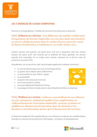 6666 |||| P a g e
LES 3 MODELES DE CLOUD COMPUTING
Derrière ce concept général, 3 familles de services et d’architectures se dessinent :
SAAS, Software as a Service : A la différence du modèle traditionnel
d’acquisition de licences logicielles, les services SaaS sont facturés
au travers d’abonnements dont les unités d’œuvre peuvent varier
(à l’heure d’utilisation, à l’utilisateur, au trafic induit, etc.).
Certains services sont gratuits, soit parce qu’ils sont mis à disposition dans leur version
basique soit parce qu’ils sont financés par la publicité. De façon générale, ces services
logiciels sont accessibles via un simple accès internet, réduisant de ce fait les coûts de
possession du poste (TCO).
Actuellement, sur le marché du SaaS, les principales applications utilisées concernent :
Le courrier électronique (Live.com ou Exchange Online)
La gestion de la relation client (CRM Online)
La visioconférence (Lync Online ; Skype)
La comptabilité
La gestion des ressources humaines
Les communications unifiées
Le travail collaboratif (SharePoint Online)
Le partage de fichiers stockés dans le cloud (SharePoint Online ou SkyDrive)
PAAS, Platform as a service : s’adresse essentiellement aux éditeurs
ou aux entreprises souhaitant publier leurs applications en
s’affranchissant de l’exécution matérielle, réseaux, systèmes et
middleware (framework d’exécution, base de données). Ces
dernières sont désormais gérées par le fournisseur de services.
Le PaaS peut également être appréhendé par une entreprise en réponse aux problématiques
associées au domaine de la production informatique : conception et développement
 