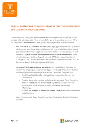 8888 |||| P a g e
MISE EN PERSPECTIVE DE LA PENETRATION DU CLOUD COMPUTING
SUR LE MARCHE PROFESSIONNEL
Différentes études dépeignent les tendances et évolutions prévisibles du paysage IT, dans
une approche technico / socio / économique. Celles qui se dégagent sur la période 2012/
2013 expriment l’avènement du Cloud grâce à la convergence de différents facteurs :
Des utilisateurs qui, dans leur vie privée, font déjà appel à des services Cloud et qui
génèrent une forte demande pour l’adaptation de cette simplicité dans leur univers
professionnel. Dimension supplémentaire : ils souhaitent y accéder de façon « multi-
devices ». La généralisation de l’usage des smartphones et des tablettes a servi
d’accélérateur au marché des logiciels en mode SAAS et a introduit la notion de
« Bring Your Own Device » qui consiste à autoriser les utilisateurs à accéder au SI de
l’entreprise à partir de leurs propres périphériques.
La fonction de DSI est en pleine (r)évolution : les collaborateurs en charge des
infrastructures techniques se transforment peu à peu en coordinateurs fonctionnels
métiers qui voient ainsi leur métier se redessiner. Désormais, l’équipe IT doit :
o Etre à l’écoute des besoins métiers et des « usages attendus » de leurs
collaborateurs
o Procéder à une veille continue sur l’offre et les acteurs du Cloud Computing,
de façon à conduire des déploiements rapides de nouveaux services
hébergés tout en garantissant les règles internes de gouvernance
informatique
o Maîtriser ses budgets et devenir un allié de choix pour la Direction Générale
et/ou Financière
Aussi, l’avènement du Cloud Computing renforce l’importance du rôle d’intégrateur
de la DSI.
 
