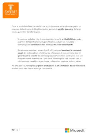 9999 |||| P a g e
Outre la possibilité offerte de satisfaire de façon dynamique les besoins changeants ou
nouveaux de l’entreprise, le Cloud Computing permet de ventiler des coûts, de façon
précise, par métier dans l’entreprise.
Un contexte global de crise économique dans lequel la prédictibilité des coûts
(exprimés de façon fixe/annuelle/par utilisateur, incluant les évolutions
technologiques) constitue un réel avantage financier et compétitif.
De nouveaux apports en termes d’outils informatiques favorisent le confort de
travail des collaborateurs à l’intérieur ou à l’extérieur de leur entreprise tout en
garantissant la sécurité des données produites/consultées. L’entreprise joue son
image en interne en termes de « plus-value technologique » et, à travers cela, la
valorisation du travail fourni par chaque collaborateur, quel que soit son métier.
Par effet de bord, l’entreprise gagne en productivité et en satisfaction de ses utilisateurs,
en allant jusqu’à en tirer un avantage concurrentiel.
 