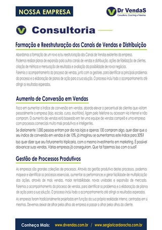NOSSA EMPRESA



Formação e Reestruturação dos Canais de Vendas e Distribuição
Abordamos a formação de um novo e/ou reestruturação dos Canais de Vendas existentes da empresa.
Podemos realizar planos de expansão para outros canais de vendas e distribuição, ações de fidelização de clientes,
criação de métricas e mensuração de resultados e avaliação da possibilidade de novos negócios.
Faremos o acompanhamento do processo de vendas, junto com os gestores, para identificar os principais problemas
do processo e a elaboração de planos de ação para a sua solução. O processo inclui todo o acompanhamento até
atingir os resultados esperados.


Aumento de Conversão em Vendas
Foco em aumentar o índice de conversão em vendas, aborda elevar o percentual de clientes que visitam
pessoalmente a empresa (loja, escola, curso, escritório), ligam pelo telefone ou acessam via internet e não
compram. O aumento de vendas está baseado em ter uma equipe de vendas campeã e uma empresa
com processos comerciais muito mais produtivos e inteligentes.
Se diariamente 1.000 pessoas entram por dia nas lojas e apenas 100 compram algo, quer dizer que o
seu índice de conversão em vendas é de 10%. já imaginou se aumentarmos este índice para 30%?
Isso quer dizer que seu faturamento triplicaria, com o mesmo investimento em marketing. É possível
alavancar suas vendas. Várias empresas já conseguiram. Que tal fazermos isso com a sua?

Gestão de Processos Produtivos
As empresas são grandes coleções de processos. Através da gestão produtiva destes processos, podemos
mapear e identificar os processos essenciais, aumentar as performances e gerar facilidade de multiplicação
das ações, através de mais vendas, maior rentabilidade, novas unidades e expansão de mercado.
Faremos o acompanhamento do processo de vendas, para identificar os problemas e a elaboração de planos
de ação para a sua solução. O processo inclui todo o acompanhamento até atingir os resultados esperados.
As empresas foram tradicionalmente projetadas em função da sua própria realidade interna, centradas em si
mesmas. Devemos deixar de olhar pelos olhos da empresa e passar a olhar pelos olhos do cliente.



    Conheça Mais:                www.drvendas.com.br / www.sergioricardorocha.com.br
 