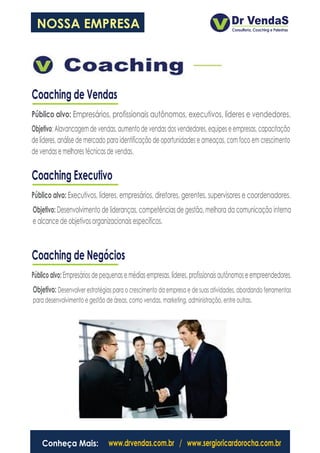 NOSSA EMPRESA




Coaching de Vendas
Público alvo: Empresários, profissionais autônomos, executivos, líderes e vendedores.
Objetivo: Alavancagem de vendas, aumento de vendas dos vendedores, equipes e empresas, capacitação
de líderes, análise de mercado para identificação de oportunidades e ameaças, com foco em crescimento
de vendas e melhores técnicas de vendas.

Coaching Executivo
Público alvo: Executivos, líderes, empresários, diretores, gerentes, supervisores e coordenadores.
Objetivo: Desenvolvimento de lideranças, competências de gestão, melhora da comunicação interna
e alcance de objetivos organizacionais específicos.



Coaching de Negócios
Público alvo: Empresários de pequenas e médias empresas, líderes, profissionais autônomos e empreendedores.
Objetivo: Desenvolver estratégias para o crescimento da empresa e de suas atividades, abordando ferramentas
para desenvolvimento e gestão de áreas, como vendas, marketing, administração, entre outras.




    Conheça Mais:              www.drvendas.com.br / www.sergioricardorocha.com.br
 