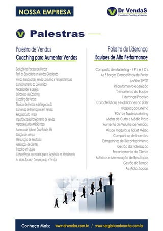 NOSSA EMPRESA




Palestra de Vendas                                                Palestra de Liderança
Coaching para Aumentar Vendas                               Equipes de Alta Performance
Evolução no Processo de Vendas                              Composto de Marketing – 4 P´s e 4 C´s
Perfil do Especialista em Vendas Globalizado                  As 5 Forças Competitivas de Porter
Venda Transacional x Venda Consultiva x Venda Orientada                               Análise SWOT
Comportamento do Consumidor                                              Recrutamento e Seleção
Necessidades e Desejos
                                                                           Treinamento da Equipe
O Processo de Coaching
                                                                                Liderança Proativa
Coaching de Vendas
Técnicas de Vendas e de Negociação                          Características e Habilidades do Líder
Conversão de Informações em Vendas                                             Prospecção Externa
Relação Custo x Valor                                                     PDV´s e Trade Marketing
Importância do Planejamento de Vendas                              Metas de Curto e Médio Prazo
Metas de Curto e Médio Prazo                                     Aumento de Volume de Vendas,
Aumento de Volume, Quantidade, Mix                                 Mix de Produtos e Ticket Médio
Criação de Métrica                                                       Campanhas de Incentivo
Mensuração de Resultados                                        Campanhas de Reconhecimento
Fidelização de Clientes                                                     Gestão da Fidelização
Trabalho em Equipe
                                                                        Encantamento do Cliente
Competências Necessárias para a Excelência no Atendimento
                                                            Métricas e Mensuração de Resultados
As Mídias Sociais – Comunicação e Vendas
                                                                                 Gestão do Tempo
                                                                                   As Mídias Sociais




     Conheça Mais:                   www.drvendas.com.br / www.sergioricardorocha.com.br
 