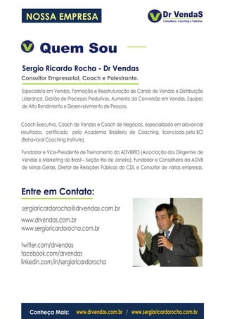 NOSSA EMPRESA


        Quem Sou
Sergio Ricardo Rocha - Dr Vendas
Consultor Empresarial, Coach e Palestrante.

Especialista em Vendas, Formação e Reestruturação de Canais de Vendas e Distribuição
Liderança, Gestão de Processos Produtivos, Aumento da Conversão em Vendas, Equipes
de Alto Rendimento e Desenvolvimento de Pessoas.


Coach Executivo, Coach de Vendas e Coach de Negócios, especializado em alavancar
resultados, certificado pela Academia Brasileira de Coaching, licenciada pelo BCI
(Behavioral Coaching Institute).

Fundador e Vice-Presidente de Treinamento da ADVBRIO (Associação dos Dirigentes de
Vendas e Marketing do Brasil – Seção Rio de Janeiro), Fundador e Conselheiro da ADVB
de Minas Gerais, Diretor de Relações Públicas do CDL e Consultor de várias empresas.



Entre em Contato:
sergioricardorocha@drvendas.com.br
www.drvendas.com.br
www.sergioricardorocha.com.br

twitter.com/drvendas
facebook.com/drvendas
linkedin.com/in/sergioricardorocha




   Conheça Mais:         www.drvendas.com.br / www.sergioricardorocha.com.br
 