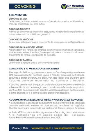 COACHING

SEGMENTOS
COACHING DE VIDA
Desbloqueio de timidez, cuidados com a saúde, relacionamentos, espiritualidade,
finanças, emagrecimento, entre outros.

COACHING EXECUTIVO
Melhora de performance empresarial e resultados, mudança de comportamentos
e desenvolvimento de habilidades gerenciais.

COACHING DE NEGÓCIOS
Desenvolver estratégias para o crescimento da empresa ou de profissional liberal.

COACHING PARA AUMENTAR VENDAS
Alavancagem de vendas da empresa e aumento de conversão em vendas das
equipes e vendedores. Identificação de oportunidades e ameaças, com foco em
crescimento de vendas e ampliação de mercado.

COACHING DE CARREIRA
Desenvolver estratégias para o crescimento na carreira.

COACHING E O MERCADO DE TRABALHO
Usado por indivíduos, grupos ou empresas, o Coaching está presente em
88% das organizações no Reino Unido e 70% das empresas australianas,
segundo a Bristol University. No Brasil, 92% dos líderes que atuaram com
Coaches planejam recontratar ou continuar o trabalho.
Coaching permite mais do que um profundo autoconhecimento e reflexão
sobre o estilo de ser, de interagir com o mundo e os reflexos de sua postura
dentro e fora do ambiente de trabalho. Apresenta a lacuna existente entre
o estilo atual de ser e o perfil pessoal e profissional desejado.


AS COMPANHIAS E EXECUTIVOS OBTÊM VALOR DOS SEUS COACHES?
A popularidade e aceitação do Coaching como ferramenta de liderança
continua crescendo mesmo no atual escasso ambiente de negócios.
Clientes continuam recorrendo ao profissional Coach, porque funciona.
Mais de 48% das companhias agora usam Coaching para desenvolver
Alta Performance em capacidades de liderança.
Fonte: Revista Harvard Business Review, em 2009.



   Conheça Mais:        www.drvendas.com.br / www.sergioricardorocha.com.br
 