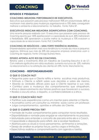 COACHING
ESTUDOS E PESQUISAS
COACHING MELHORA PERFORMANCE DE EXECUTIVOS.
Executivos que passaram pelo processo melhoraram 90% em produtividade, 80% se
mostraram mais abertos para mudanças organizacionais e 70% deles conseguiram
melhorar o ambiente e relacionamentos no trabalho. Fonte: Folha SP.

EXECUTIVOS INDICAM MELHORIA SIGNIFICATIVA COM COACHING.
Uma recente pesquisa realizada com 10 executivos que passaram pelo processo de
Coaching aponta que 100% aperfeiçoaram a capacidade de ouvir, 80% melhoraram
a flexibilidade, 80% aprenderam a aceitar melhor as mudanças e 70% evoluiram a
capacidade de se relacionarem. Fonte: PUC CAMPINAS.

COACHING DE NEGÓCIOS – UMA FORTE TENDÊNCIA MUNDIAL.
Empreendedores aproveitam mais nova tendência no mundo dos micro e pequenos
negócios. Estima-se que mais de 30% das pequenas empresas americanas usam o
Coaching de negócios. Fonte: Chicago Business News.

ESTUDO APONTA ALTO ROI EM COACHING.
Retorno sobre o investimento (ROI) em trabalhos de Coaching Executivo é de 5,7.
Com melhoria significativa em vários resultados: aumento nos lucros de 22%, melhoria
no relacionamento e na satisfação dos clientes em 39%. Fonte: Manchester Inc.

COACHING - RESPONSABILIDADES
O QUE O COACH FAZ?
• Perguntas para que o Cliente reflita e tenha escolhas mais produtivas.
• Estimula o Cliente a refletir sobre suas decisões e sobre ele mesmo.
• Aborda as verdades difíceis para que o Cliente repense a sua vida.
• Contribui para a mudança dos comportamentos que atrapalham.
• Ativa o desenvolvimento dos fatores positivos que favorecem o sucesso.
• Realiza a escuta ativa, o respeito, a confidencialidade e a ética.

O QUE O COACH NÃO FAZ?
• Partilhar suas experiências como um mentor para orientar o Cliente.
• Aconselha como um consultor ou ministra aulas como um professor.
• Julga comportamentos, opiniões e atitudes do Cliente.
O QUE O CLIENTE PRECISA TER?
• Vontade de mudar comportamentos para conquistar novos resultados.
• Disponibilidade e vontade para engajar-se voluntariamente no processo.
• Maturidade para entender o conceito de parceria entre ele e o Coach.
• Capacidade e disposição para refletir, dar e receber feedback.
• Abertura para os atuais e novos pensamentos, sentimentos e emoções.
• Desejo de analisar as próprias forças, pontos cegos e limitações.
• Expectativas realistas e comprometimento com agenda e tarefas.


   Conheça Mais:         www.drvendas.com.br / www.sergioricardorocha.com.br
 