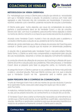 COACHING DE VENDAS
METODOLOGIA DA VENDA ORIENTADA
É a metodologia que conduz o Cliente para a solução que atenda as necessidades
sem que o Vendedor ofereça a solução. Os produtos e serviços com maior valor
agregado e valor financeiro não são comprados por impulsividade. O processo é
racional, avaliando custo x benefício, podendo necessitar de soluções customizadas.

O Cliente pode gerar muitas objeções, por causa da complexidade da solução,
portanto o posicionamento deve ser de Vendedor Coach, e não de consultor.
Deverá criar valor, com foco no problema, para encontrar menos objeções e clarear
na mente do cliente o tamanho e os impactos que recebe decorrentes do problema.

Atuando como Vendedor Coach, mudará o foco da solução para o problema e
conduzirá o Cliente para a solução do seu problema de forma mais eficaz.
Método de venda orientada que utiliza as etapas do processo de Coaching para
conduzir o Cliente para a solução que irá resolver um determinado problema.

A solução não é apresentada pelo Vendedor Coach, mas pelo próprio Cliente.
Desta forma, o Cliente se sente mais comprometido e responsável pela solução
de suas necessidades, reduzindo o número de objeções normalmente realizadas.

A condução através da utilização do processo de Coaching é utilizada até que o
Cliente encontre a solução para seus problemas. Para este processo, o Vendedor
Coach deve se preparar para fazer as perguntas certas, no momento certo.

As perguntas levam o Cliente a pensar no seu problema de forma mais profunda
e sobre a provável solução. Para que Cliente conclua, por si só, que a solução
que o Vendedor Coach vai lhe apresentar será a melhor para ele.

QUEM PERGUNTA TEM O CONTROLE DA COMUNICAÇÃO.
“A arte de interrogar é bem mais a arte dos mestres do que dos discípulos; é preciso
ter já aprendido muitas coisas para saber perguntar aquilo que não se sabe”.
Jean-Paul Sartre.
A maiêutica, método Socrático, busca levar ou induzir uma pessoa, por ela própria,
ou seja, por seu próprio raciocínio, ao conhecimento ou à solução de sua dúvida.

O Vendedor Coach deve coletar as informações necessárias ao entendimento do
cenário que o Cliente está inserido, buscar identificar o perfil dele, características e
reações, identificar e aprofundar o problema para que ele perceba importância e
impactos do problema e finalmente conduzir o Cliente para a solução.


   Conheça Mais:          www.drvendas.com.br / www.sergioricardorocha.com.br
 