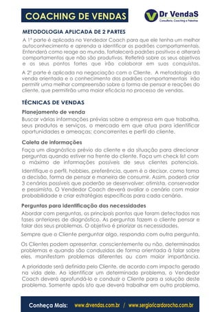 COACHING DE VENDAS
METODOLOGIA APLICADA DE 2 PARTES
A 1º parte é aplicada no Vendedor Coach para que ele tenha um melhor
autoconhecimento e aprenda a identificar os padrões comportamentais.
Entenderá como reage ao mundo, fortalecerá padrões positivos e alterará
comportamentos que não são produtivos. Refletirá sobre os seus objetivos
e os seus pontos fortes que irão colaborar em suas conquistas.
A 2º parte é aplicada na negociação com o Cliente. A metodologia da
venda orientada e o conhecimento dos padrões comportamentais irão
permitir uma melhor compreensão sobre a forma de pensar e reações do
cliente, que permitirão uma maior eficácia no processo de vendas.

TÉCNICAS DE VENDAS
Planejamento de venda
Buscar várias informações prévias sobre a empresa em que trabalha,
seus produtos e serviços, o mercado em que atua para identificar
oportunidades e ameaças; concorrentes e perfil do cliente.

Coleta de informações
Faça um diagnóstico prévio do cliente e da situação para direcionar
perguntas quando estiver na frente do cliente. Faça um check list com
o máximo de informações possíveis de seus clientes potenciais.
Identifique o perfil, hobbies, preferência, quem é o decisor, como toma
a decisão, forma de pensar e maneira de consumir. Assim, poderá criar
3 cenários possíveis que poderão se desenvolver: otimista, conservador
e pessimista. O Vendedor Coach deverá avaliar o cenário com maior
probabilidade e criar estratégias específicas para cada cenário.
Perguntas para identificação das necessidades
Abordar com perguntas, os principais pontos que foram detectados nas
fases anteriores de diagnóstico. As perguntas fazem o cliente pensar e
falar dos seus problemas. O objetivo é priorizar as necessidades.
Sempre que o Cliente perguntar algo, responda com outra pergunta.
Os Clientes podem apresentar, conscientemente ou não, determinados
problemas e quando são conduzidos de forma orientada à falar sobre
eles, manifestam problemas diferentes ou com maior importância.
A prioridade será definida pelo Cliente, de acordo com impacto gerado
na vida dele. Ao identificar um determinado problema, o Vendedor
Coach deverá aprofundá-lo e conduzir o Cliente para a solução deste
problema. Somente após isto que deverá trabalhar em outro problema.


  Conheça Mais:      www.drvendas.com.br / www.sergioricardorocha.com.br
 