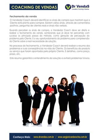 COACHING DE VENDAS

Fechamento da venda
O Vendedor Coach deverá identificar os sinais de compra que mostram que o
Cliente está pronto para comprar. Existem vários sinais, através de comentários
positivos, perguntas de clientes reais e sinais não verbais.
Quando perceber os sinais de compra, o Vendedor Coach deve ser direto e
realizar o fechamento da venda. Lembrando que já deve ter percorrido com
sucesso os principais passos do método, como geração de percepção do
problema pelo Cliente. E o seu aprofundamento do problema para compreensão
do Cliente sobre a real necessidade de solução.
No processo do fechamento, o Vendedor Coach deverá realizar o resumo dos
problemas e suas conseqüências na vida do Cliente. Os benefícios do produto
ou serviço que foram apontados pelo próprio Cliente. E detalhes, como preço,
prazo, etc.
Este resumo garantirá o entendimento da solução e evitará problemas futuros.




   Conheça Mais:       www.drvendas.com.br / www.sergioricardorocha.com.br
 