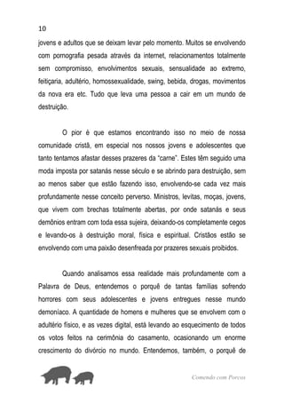 10
Comendo com Porcos
jovens e adultos que se deixam levar pelo momento. Muitos se envolvendo
com pornografia pesada através da internet, relacionamentos totalmente
sem compromisso, envolvimentos sexuais, sensualidade ao extremo,
feitiçaria, adultério, homossexualidade, swing, bebida, drogas, movimentos
da nova era etc. Tudo que leva uma pessoa a cair em um mundo de
destruição.
O pior é que estamos encontrando isso no meio de nossa
comunidade cristã, em especial nos nossos jovens e adolescentes que
tanto tentamos afastar desses prazeres da “carne”. Estes têm seguido uma
moda imposta por satanás nesse século e se abrindo para destruição, sem
ao menos saber que estão fazendo isso, envolvendo-se cada vez mais
profundamente nesse conceito perverso. Ministros, levitas, moças, jovens,
que vivem com brechas totalmente abertas, por onde satanás e seus
demônios entram com toda essa sujeira, deixando-os completamente cegos
e levando-os à destruição moral, física e espiritual. Cristãos estão se
envolvendo com uma paixão desenfreada por prazeres sexuais proibidos.
Quando analisamos essa realidade mais profundamente com a
Palavra de Deus, entendemos o porquê de tantas famílias sofrendo
horrores com seus adolescentes e jovens entregues nesse mundo
demoníaco. A quantidade de homens e mulheres que se envolvem com o
adultério físico, e as vezes digital, está levando ao esquecimento de todos
os votos feitos na cerimônia do casamento, ocasionando um enorme
crescimento do divórcio no mundo. Entendemos, também, o porquê de
 