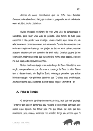 101
Comendo com Porcos
Depois de anos, descobriram que ele tinha duas famílias.
Passaram décadas dentro da igreja ensinando, pregando, sendo referência,
e em adultério. Muito chato isso.
Muitos ministros deixaram de viver uma vida de consagração e
santidade, para viver uma vida de pecado. Eles fazem de tudo para
esconder e não perder seu prestígio. Jovens levitas que estão em um
relacionamento pecaminoso com sua namorada. Casais de namorados que
estão em cargos de liderança nas igrejas, se deixam levar pelo momento e
acabam entrando por um caminho de difícil volta. Quantas jovens já me
chamaram, mesmo sabendo que eu namorava minha atual esposa, para eu
ir a sua casa onde moravam sozinhas.
Muitos dentro da igreja, mas muito longe de Deus. Ministérios sem
unção, que percebemos que não emana presença de Deus do altar. Quem
tem o discernimento do Espírito Santo consegue perceber que existe
brecha no grupo. Não podemos esquecer que “O diabo anda em derredor,
bramando como leão, buscando a quem possa tragar;" (I Pedro 5 : 8).
A. Falta de Temor:
O temor é um sentimento que nos assusta, mas que nos protege.
Ter temor por alguém demonstra seu respeito e o seu medo por fazer algo
contra esse alguém. Ter temor pelo Pai, por Deus, faz com que nos
mantemos, pelo menos tentamos nos manter, longe do pecado que O
 