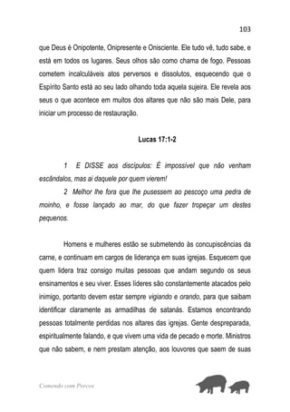 103
Comendo com Porcos
que Deus é Onipotente, Onipresente e Onisciente. Ele tudo vê, tudo sabe, e
está em todos os lugares. Seus olhos são como chama de fogo. Pessoas
cometem incalculáveis atos perversos e dissolutos, esquecendo que o
Espírito Santo está ao seu lado olhando toda aquela sujeira. Ele revela aos
seus o que acontece em muitos dos altares que não são mais Dele, para
iniciar um processo de restauração.
Lucas 17:1-2
1 E DISSE aos discípulos: É impossível que não venham
escândalos, mas ai daquele por quem vierem!
2 Melhor lhe fora que lhe pusessem ao pescoço uma pedra de
moinho, e fosse lançado ao mar, do que fazer tropeçar um destes
pequenos.
Homens e mulheres estão se submetendo às concupiscências da
carne, e continuam em cargos de liderança em suas igrejas. Esquecem que
quem lidera traz consigo muitas pessoas que andam segundo os seus
ensinamentos e seu viver. Esses líderes são constantemente atacados pelo
inimigo, portanto devem estar sempre vigiando e orando, para que saibam
identificar claramente as armadilhas de satanás. Estamos encontrando
pessoas totalmente perdidas nos altares das igrejas. Gente despreparada,
espiritualmente falando, e que vivem uma vida de pecado e morte. Ministros
que não sabem, e nem prestam atenção, aos louvores que saem de suas
 