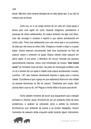 104
Comendo com Porcos
bocas. Não tem como emanar bênçãos de um altar desse tipo. A luz não se
mistura com as trevas.
Certa vez, eu e um amigo saímos de um culto em nossa igreja e
fomos para uma vigília em outra. Quando chegamos, percebemos a
presença de vários adolescentes. Eu estava tentando me ligar com Deus,
mas não consegui e comecei a reparar o que estava acontecendo em
minha volta. Tinha uma adolescente com uma micro saia e um jovenzinho
do lado que não tirava os olhos d’ela. Chegava a morder o beiço e a quase
babar. Outros estavam conversando, toda hora levantavam na hora da
palavra, saíam e entravam na igreja. Estava rolando maior paquera em
plena vigília. E pra piorar, o Ministério de Louvor, formado por pessoas
aparentemente maduras, iniciou uma ministração da música “Vem minha
noiva” do ministério Casa de Davi. Na parte da ministração profética onde
no cd o ministro faz um apelo à cidade onde estava acontecendo o evento,
Londrina - SP, eles imitaram literalmente fazendo o apelo para a mesma
cidade. O problema é que a igreja em que estávamos ficava em uma cidade
da baixada fluminense no Rio de Janeiro. Totalmente sem noção. Nem
preciso falar o que eu fiz, né? Peguei a minha bíblia e fui para casa dormir.
Como existem ministros de louvor que esqueceram que a atração
principal é o Senhor Jesus. Envolvem-se em um ambiente cheio de show
pirotécnicos, e acabam se colocando como a estrela do momento.
Envolvem-se num ambiente de luxúria e se tornam desejados. Iniciam
momentos de paquera ainda enquanto estão tocando algum instrumento.
 