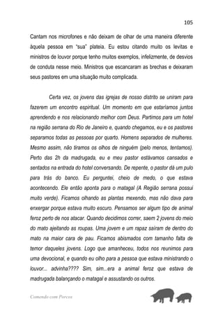 105
Comendo com Porcos
Cantam nos microfones e não deixam de olhar de uma maneira diferente
àquela pessoa em “sua” plateia. Eu estou citando muito os levitas e
ministros de louvor porque tenho muitos exemplos, infelizmente, de desvios
de conduta nesse meio. Ministros que escancaram as brechas e deixaram
seus pastores em uma situação muito complicada.
Certa vez, os jovens das igrejas de nosso distrito se uniram para
fazerem um encontro espiritual. Um momento em que estaríamos juntos
aprendendo e nos relacionando melhor com Deus. Partimos para um hotel
na região serrana do Rio de Janeiro e, quando chegamos, eu e os pastores
separamos todas as pessoas por quarto. Homens separados de mulheres.
Mesmo assim, não tiramos os olhos de ninguém (pelo menos, tentamos).
Perto das 2h da madrugada, eu e meu pastor estávamos cansados e
sentados na entrada do hotel conversando. De repente, o pastor dá um pulo
para trás do banco. Eu perguntei, cheio de medo, o que estava
acontecendo. Ele então aponta para o matagal (A Região serrana possui
muito verde). Ficamos olhando as plantas mexendo, mas não dava para
enxergar porque estava muito escuro. Pensamos ser algum tipo de animal
feroz perto de nos atacar. Quando decidimos correr, saem 2 jovens do meio
do mato ajeitando as roupas. Uma jovem e um rapaz saíram de dentro do
mato na maior cara de pau. Ficamos abismados com tamanho falta de
temor daqueles jovens. Logo que amanheceu, todos nos reunimos para
uma devocional, e quando eu olho para a pessoa que estava ministrando o
louvor... advinha???? Sim, sim...era a animal feroz que estava de
madrugada balançando o matagal e assustando os outros.
 