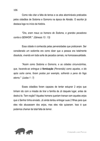 106
Comendo com Porcos
Como não citar a falta de temos e os atos abomináveis praticados
pelos cidadãos de Sodoma e Gomorra na época de Abraão. O escritor já
destaca logo no início da história.
"Ora, eram maus os homens de Sodoma, e grandes pecadores
contra o SENHOR." (Gênesis 13 : 13)
Essa cidade é conhecida pelas perversidades que praticavam. Ser
considerado um sodomita era como dizer que a pessoa era totalmente
dissoluta, vivendo em toda sorte de pecados carnais, na homossexualidade.
"Assim como Sodoma e Gomorra, e as cidades circunvizinhas,
que, havendo-se entregue à fornicação (Perversão) como aqueles, e ido
após outra carne, foram postas por exemplo, sofrendo a pena do fogo
eterno." (Judas 1 : 7)
Esses cidadãos foram capazes de tentar estuprar 2 anjos que
tinham ido com a missão de tirar a família de Jó daquele lugar, antes de
destruí-lo. Tem noção? Aqueles homens queriam transar com aqueles anjos
que o Senhor tinha enviado. Jó ainda tentou entregar suas 2 filhas para que
eles não abusassem dos anjos, mas eles não quiseram. Isso é que
podemos chamar de total falta de temor.
 