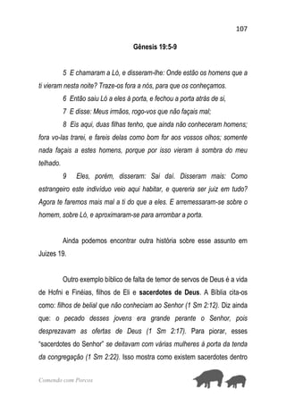 107
Comendo com Porcos
Gênesis 19:5-9
5 E chamaram a Ló, e disseram-lhe: Onde estão os homens que a
ti vieram nesta noite? Traze-os fora a nós, para que os conheçamos.
6 Então saiu Ló a eles à porta, e fechou a porta atrás de si,
7 E disse: Meus irmãos, rogo-vos que não façais mal;
8 Eis aqui, duas filhas tenho, que ainda não conheceram homens;
fora vo-las trarei, e fareis delas como bom for aos vossos olhos; somente
nada façais a estes homens, porque por isso vieram à sombra do meu
telhado.
9 Eles, porém, disseram: Sai daí. Disseram mais: Como
estrangeiro este indivíduo veio aqui habitar, e quereria ser juiz em tudo?
Agora te faremos mais mal a ti do que a eles. E arremessaram-se sobre o
homem, sobre Ló, e aproximaram-se para arrombar a porta.
Ainda podemos encontrar outra história sobre esse assunto em
Juizes 19.
Outro exemplo bíblico de falta de temor de servos de Deus é a vida
de Hofni e Finéias, filhos de Eli e sacerdotes de Deus. A Bíblia cita-os
como: filhos de belial que não conheciam ao Senhor (1 Sm 2:12). Diz ainda
que: o pecado desses jovens era grande perante o Senhor, pois
desprezavam as ofertas de Deus (1 Sm 2:17). Para piorar, esses
“sacerdotes do Senhor” se deitavam com várias mulheres à porta da tenda
da congregação (1 Sm 2:22). Isso mostra como existem sacerdotes dentro
 