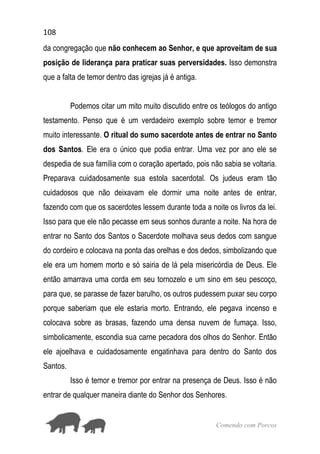 108
Comendo com Porcos
da congregação que não conhecem ao Senhor, e que aproveitam de sua
posição de liderança para praticar suas perversidades. Isso demonstra
que a falta de temor dentro das igrejas já é antiga.
Podemos citar um mito muito discutido entre os teólogos do antigo
testamento. Penso que é um verdadeiro exemplo sobre temor e tremor
muito interessante. O ritual do sumo sacerdote antes de entrar no Santo
dos Santos. Ele era o único que podia entrar. Uma vez por ano ele se
despedia de sua família com o coração apertado, pois não sabia se voltaria.
Preparava cuidadosamente sua estola sacerdotal. Os judeus eram tão
cuidadosos que não deixavam ele dormir uma noite antes de entrar,
fazendo com que os sacerdotes lessem durante toda a noite os livros da lei.
Isso para que ele não pecasse em seus sonhos durante a noite. Na hora de
entrar no Santo dos Santos o Sacerdote molhava seus dedos com sangue
do cordeiro e colocava na ponta das orelhas e dos dedos, simbolizando que
ele era um homem morto e só sairia de lá pela misericórdia de Deus. Ele
então amarrava uma corda em seu tornozelo e um sino em seu pescoço,
para que, se parasse de fazer barulho, os outros pudessem puxar seu corpo
porque saberiam que ele estaria morto. Entrando, ele pegava incenso e
colocava sobre as brasas, fazendo uma densa nuvem de fumaça. Isso,
simbolicamente, escondia sua carne pecadora dos olhos do Senhor. Então
ele ajoelhava e cuidadosamente engatinhava para dentro do Santo dos
Santos.
Isso é temor e tremor por entrar na presença de Deus. Isso é não
entrar de qualquer maneira diante do Senhor dos Senhores.
 